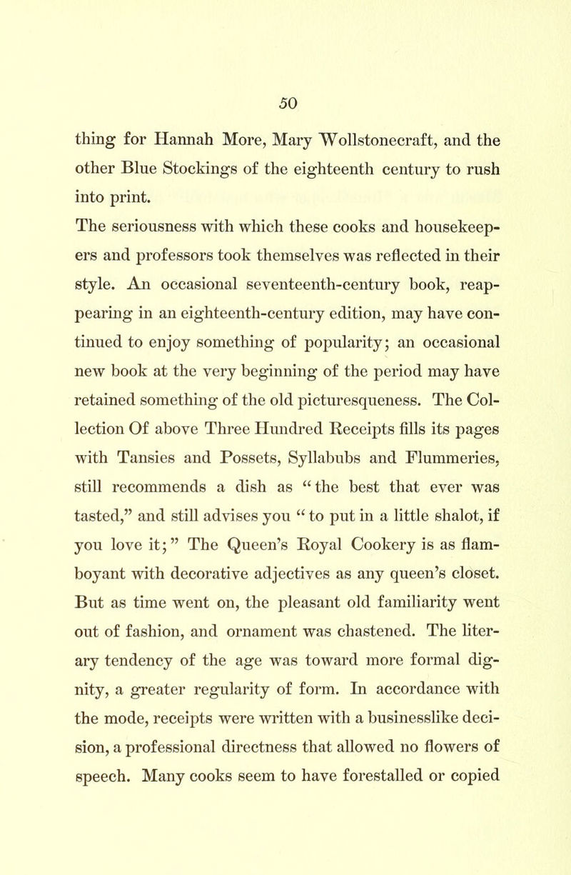 thing for Hannah More, Mary Wollstonecraft, and the other Blue Stockings of the eighteenth century to rush into print. The seriousness with which these cooks and housekeep- ers and professors took themselves was reflected in their style. An occasional seventeenth-century book, reap- pearing in an eighteenth-century edition, may have con- tinued to enjoy something of popularity; an occasional new book at the very beginning of the period may have retained something of the old picturesqueness. The Col- lection Of above Three Hundred Receipts fills its pages with Tansies and Possets, Syllabubs and Flummeries, still recommends a dish as “the best that ever was tasted,” and still advises you “ to put in a little shalot, if you love it;” The Queen’s Royal Cookery is as flam- boyant with decorative adjectives as any queen’s closet. But as time went on, the pleasant old familiarity went out of fashion, and ornament was chastened. The liter- ary tendency of the age was toward more formal dig- nity, a greater regularity of form. In accordance with the mode, receipts were written with a businesslike deci- sion, a professional directness that allowed no flowers of speech. Many cooks seem to have forestalled or copied