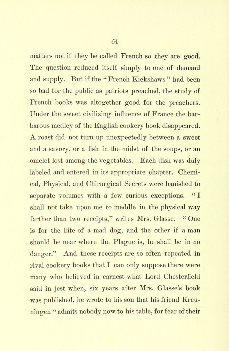 54- matters not if they be called French so they are good. The question reduced itself simply to one of demand and supply. But if the “ French Kickshaws ” had been so bad for the public as patriots preached, the study of French books was altogether good for the preachers. Under the sweet civilizing influence of France the bar- barous medley of the English cookery book disappeared. A roast did not turn up unexpectedly between a sweet and a savory, or a fish in the midst of the soups, or an omelet lost among the vegetables. Each dish was duly labeled and entered in its appropriate chapter. Chemi- cal, Physical, and Chirurgical Secrets were banished to separate volumes with a few curious exceptions. “ I shall not take upon me to meddle in the physical way farther than two receipts,” writes Mrs. Glasse. “ One is for the bite of a mad dog, and the other if a man should be near where the Plague is, he shall be in no danger.” And these receipts are so often repeated in rival cookery books that I can only suppose there were many who believed in earnest what Lord Chesterfield said in jest when, six years after Mrs. Glasse’s book was published, he wrote to his son that his friend Kreu- ningen “ admits nobody now to his table, for fear of their