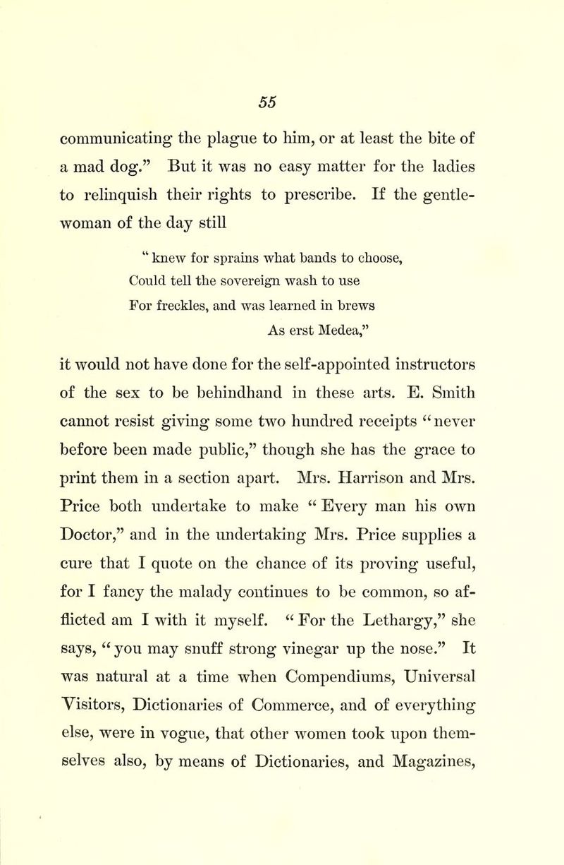 communicating the plague to him, or at least the bite of a mad dog.” But it was no easy matter for the ladies to relinquish their rights to prescribe. If the gentle- woman of the day still “ knew for sprains what bands to choose. Could tell the sovereign wash to use For freckles, and was learned in brews As erst Medea,” it would not have done for the self-appointed instructors of the sex to be behindhand in these arts. E. Smith cannot resist giving some two hundred receipts “never before been made public,” though she has the grace to print them in a section apart. Mrs. Harrison and Mrs. Price both undertake to make “ Every man his own Doctor,” and in the undertaking Mrs. Price supplies a cure that I quote on the chance of its proving useful, for I fancy the malady continues to be common, so af- flicted am I with it myself. “ For the Lethargy,” she says, “ you may snuff strong vinegar up the nose.” It was natural at a time when Compendiums, Universal Visitors, Dictionaries of Commerce, and of everything else, were in vogue, that other women took upon them- selves also, by means of Dictionaries, and Magazines,