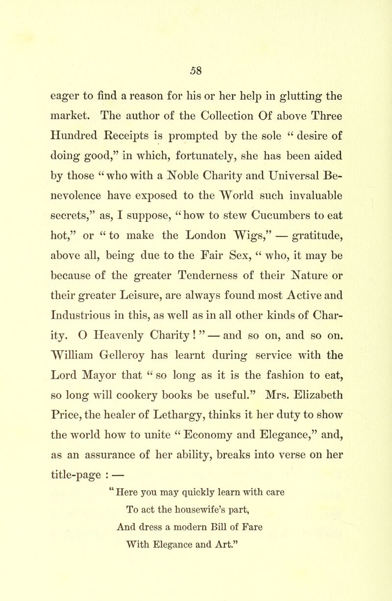 eager to find a reason for his or her help in glutting the market. The author of the Collection Of above Three Hundred Receipts is prompted by the sole “ desire of doing good,” in which, fortunately, she has been aided by those “who with a Noble Charity and Universal Be- nevolence have exposed to the World such invaluable secrets,” as, I suppose, “ how to stew Cucumbers to eat hot,” or “ to make the London Wigs,” — gratitude, above all, being due to the Fair Sex, “ who, it may be because of the greater Tenderness of their Nature or their greater Leisure, are always found most Active and Industrious in this, as well as in all other kinds of Char- ity. O Heavenly Charity! ” — and so on, and so on. William Gelleroy has learnt during service with the Lord Mayor that “ so long as it is the fashion to eat, so long will cookery books be useful.” Mrs. Elizabeth Price, the healer of Lethargy, thinks it her duty to show the world how to unite “ Economy and Elegance,” and, as an assurance of her ability, breaks into verse on her title-page : — “ Here you may quickly learn with care To act the housewife’s part, And dress a modern Bill of Fare With Elegance and Art.”
