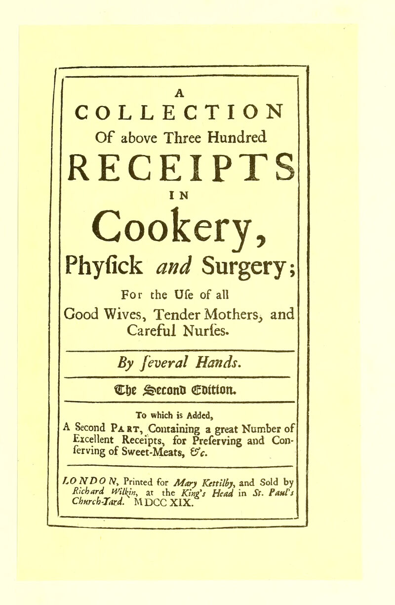 COLLECTION Of above Three Hundred RECEIPTS I N Cookery, Phyfick and Surgery; For the Ufe of all Good Wives, Tender Mothers^ and Careful Nudes. By feveral Hands. Clje <srconU CDttton. To which is Added, A Second Pa rt. Containing a great Number of Excellent Receipts, for Preferving and Con- ferving of Sweet-Meats, &c. LON DO /V, Printed for Mary ICettilby, and Sold by Richard Wilkin, at the Kings Head in Sc. Parts Churchward. MDCCXIX.