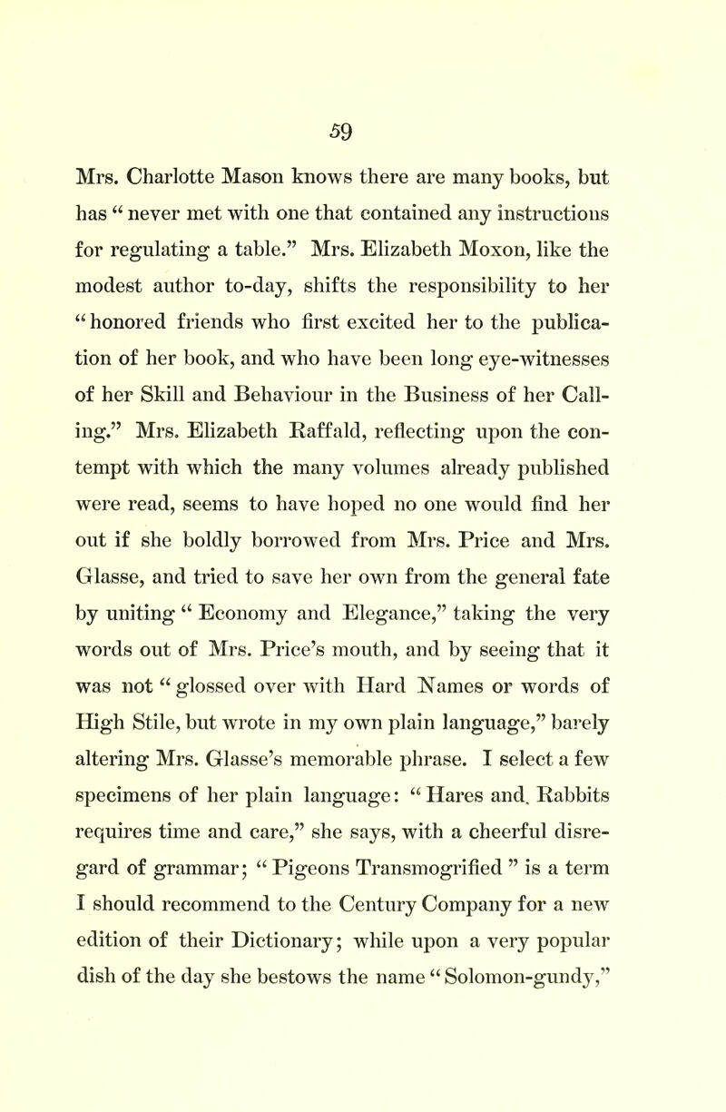 Mrs. Charlotte Mason knows there are many books, but has “ never met with one that contained any instructions for regulating a table.” Mrs. Elizabeth Moxon, like the modest author to-day, shifts the responsibility to her “ honored friends who first excited her to the publica- tion of her book, and who have been long eye-witnesses of her Skill and Behaviour in the Business of her Call- ing.” Mrs. Elizabeth Raff aid, reflecting upon the con- tempt with wrhich the many volumes already published were read, seems to have hoped no one would find her out if she boldly borrowed from Mrs. Price and Mrs. Glasse, and tried to save her own from the general fate by uniting “ Economy and Elegance,” taking the very words out of Mrs. Price’s mouth, and by seeing that it was not “ glossed over with Hard Names or words of High Stile, but wrote in my own plain language,” barely altering Mrs. Glasse’s memorable phrase. I select a few specimens of her plain language: “ Hares and. Rabbits requires time and care,” she says, with a cheerful disre- gard of grammar; “ Pigeons Transmogrified ” is a term I should recommend to the Century Company for a new edition of their Dictionary; while upon a very popular dish of the day she bestows the name “ Solomon-gundy,”