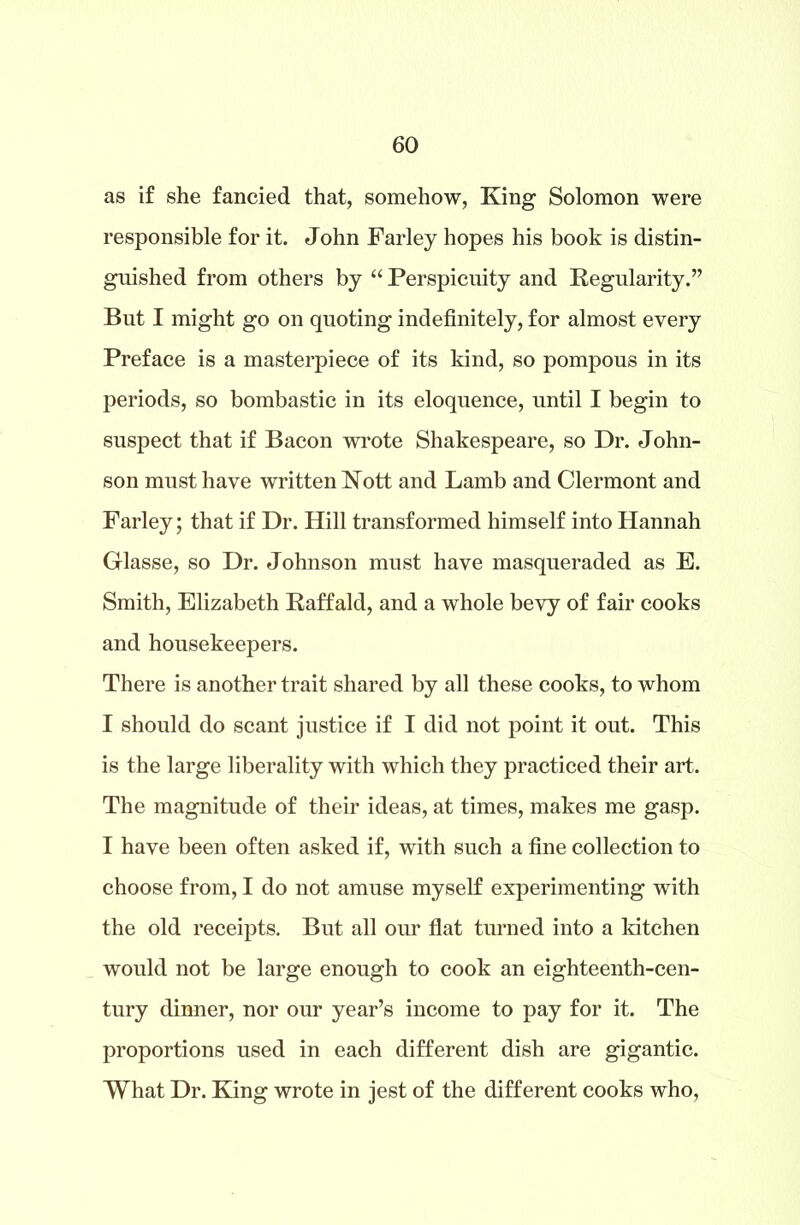 as if she fancied that, somehow, King Solomon were responsible for it. John Farley hopes his book is distin- guished from others by “ Perspicuity and Regularity.” But I might go on quoting indefinitely, for almost every Preface is a masterpiece of its kind, so pompous in its periods, so bombastic in its eloquence, until I begin to suspect that if Bacon wrote Shakespeare, so Dr. John- son must have written Nott and Lamb and Clermont and Farley; that if Dr. Hill transformed himself into Hannah Glasse, so Dr. Johnson must have masqueraded as E. Smith, Elizabeth Raffald, and a whole bevy of fair cooks and housekeepers. There is another trait shared by all these cooks, to whom I should do scant justice if I did not point it out. This is the large liberality with which they practiced their art. The magnitude of their ideas, at times, makes me gasp. I have been often asked if, with such a fine collection to choose from, I do not amuse myself experimenting with the old receipts. But all our flat turned into a kitchen would not be large enough to cook an eighteenth-cen- tury dinner, nor our year’s income to pay for it. The proportions used in each different dish are gigantic. What Dr. King wrote in jest of the different cooks who.