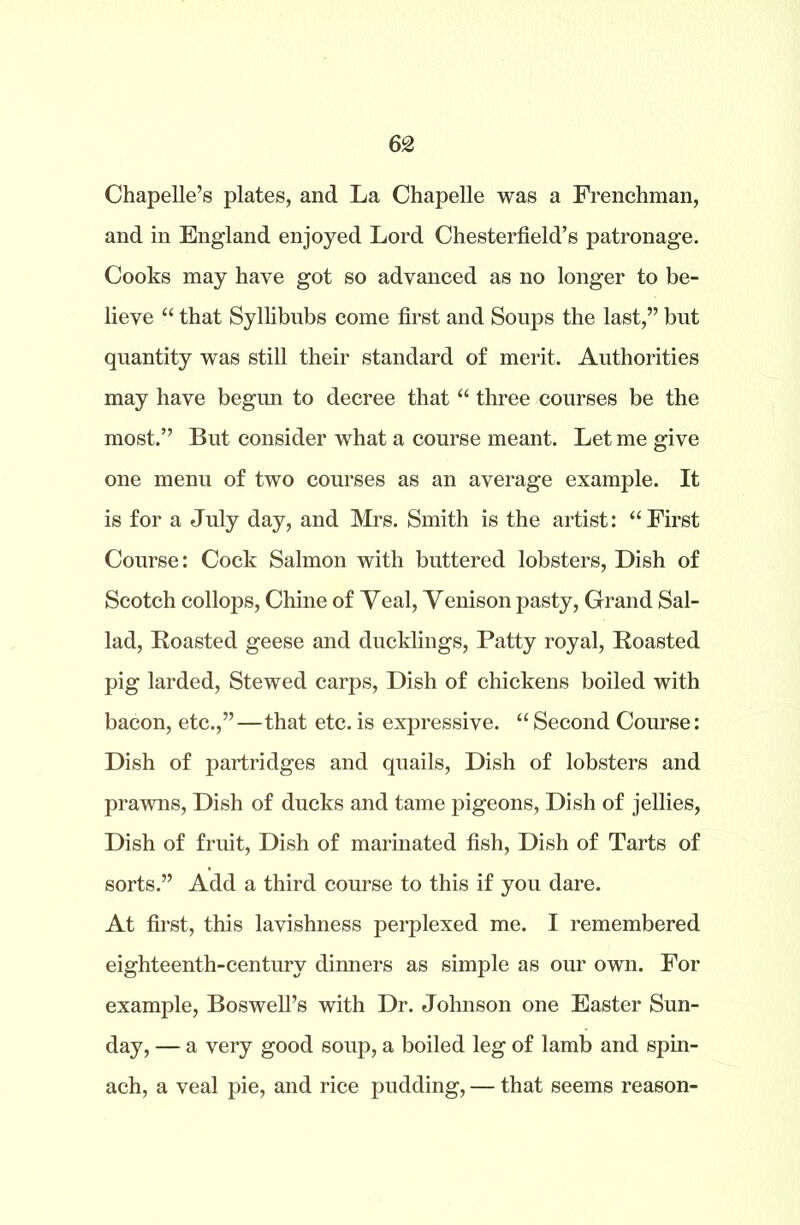 Chapelle’s plates, and La Chapelle was a Frenchman, and in England enjoyed Lord Chesterfield’s patronage. Cooks may have got so advanced as no longer to be- lieve “ that Syllibubs come first and Soups the last,” but quantity was still their standard of merit. Authorities may have begun to decree that “ three courses be the most.” But consider what a course meant. Let me give one menu of two courses as an average example. It is for a July day, and Mrs. Smith is the artist: “First Course: Cock Salmon with buttered lobsters, Dish of Scotch collops, Chine of Veal, Venison pasty, Grand Sal- lad, Roasted geese and ducklings, Patty royal, Roasted pig larded, Stewed carps, Dish of chickens boiled with bacon, etc.,”—that etc. is expressive. “ Second Course: Dish of partridges and quails, Dish of lobsters and prawns, Dish of ducks and tame pigeons, Dish of jellies, Dish of fruit, Dish of marinated fish, Dish of Tarts of sorts.” Add a third course to this if you dare. At first, this lavishness perplexed me. I remembered eighteenth-century dinners as simple as our own. For example, Boswell’s with Dr. Johnson one Easter Sun- day, — a very good soup, a boiled leg of lamb and spin- ach, a veal pie, and rice pudding, — that seems reason-