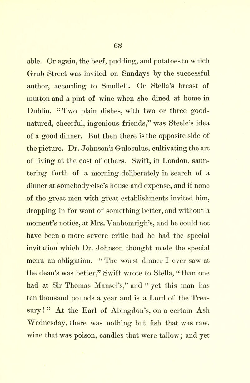 able. Or again, the beef, pudding, and potatoes to which Grub Street was invited on Sundays by the successful author, according to Smollett. Or Stella’s breast of mutton and a pint of wine when she dined at home in Dublin. “ Two plain dishes, with two or three good- natured, cheerful, ingenious friends,” was Steele’s idea of a good dinner. But then there is the opposite side of the picture. Dr. Johnson’s Gulosulus, cultivating the art of living at the cost of others. Swift, in London, saun- tering forth of a morning deliberately in search of a dinner at somebody else’s house and expense, and if none of the great men with great establishments invited him, dropping in for want of something better, and without a moment’s notice, at Mrs. Vanhomrigh’s, and he could not have been a more severe critic had he had the special invitation which Dr. Johnson thought made the special menu an obligation. “ The worst dinner I ever saw at the dean’s was better,” Swift wrote to Stella, “ than one had at Sir Thomas Mansel’s,” and “ yet this man has ten thousand pounds a year and is a Lord of the Trea- sury ! ” At the Earl of Abingdon’s, on a certain Ash Wednesday, there was nothing but fish that was raw, wine that was poison, candles that were tallow; and yet