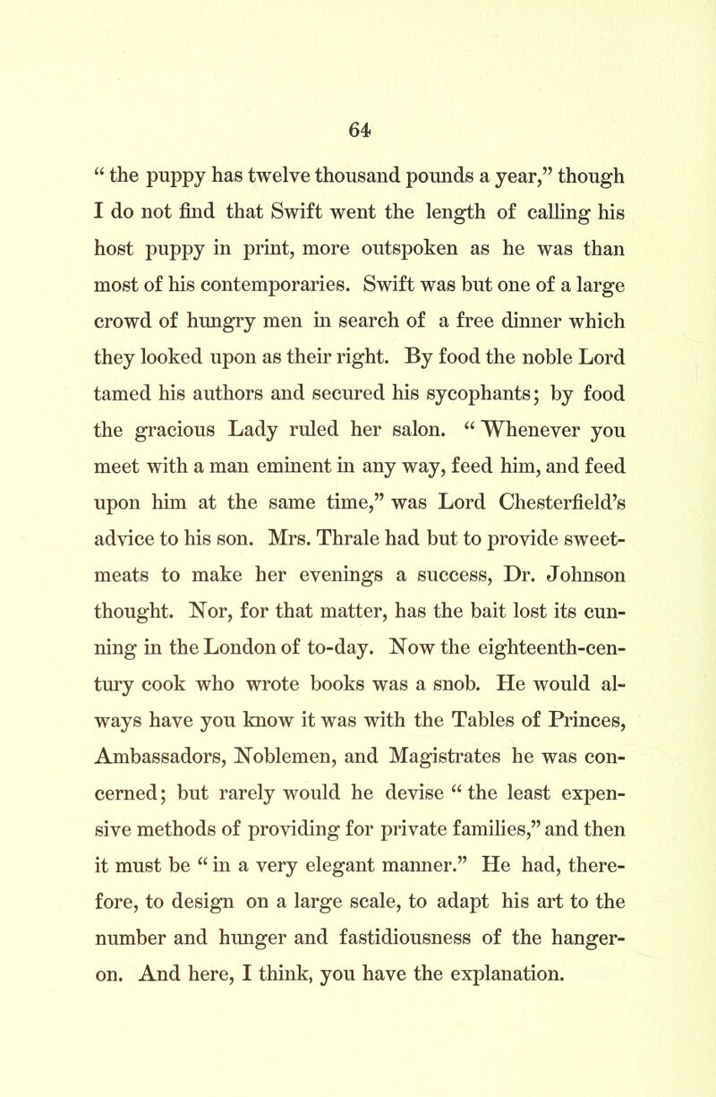 “ the puppy has twelve thousand pounds a year,” though I do not find that Swift went the length of calling his host puppy in print, more outspoken as he was than most of his contemporaries. Swift was but one of a large crowd of hungry men in search of a free dinner which they looked upon as their right. By food the noble Lord tamed his authors and secured his sycophants; by food the gracious Lady ruled her salon. “ Whenever you meet with a man eminent in any way, feed him, and feed upon him at the same time,” was Lord Chesterfield’s advice to his son. Mrs. Thrale had but to provide sweet- meats to make her evenings a success, Dr. Johnson thought. Nor, for that matter, has the bait lost its cun- ning in the London of to-day. Now the eighteenth-cen- tury cook who wrote books was a snob. He would al- ways have you know it was with the Tables of Princes, Ambassadors, Noblemen, and Magistrates he was con- cerned ; but rarely would he devise “ the least expen- sive methods of providing for private families,” and then it must be “ in a very elegant manner.” He had, there- fore, to design on a large scale, to adapt his art to the number and hunger and fastidiousness of the hanger- on. And here, I think, you have the explanation.