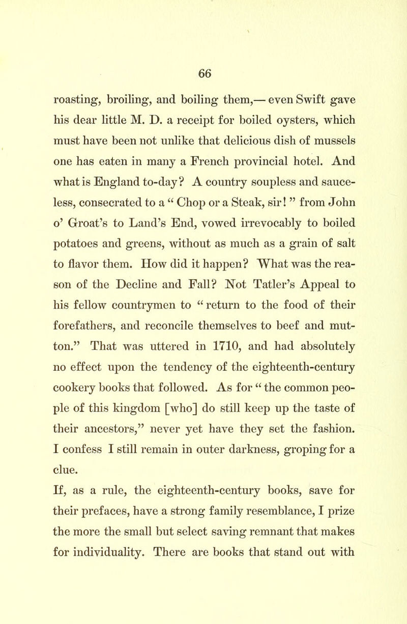 roasting, broiling, and boiling them,— even Swift gave his dear little M. D. a receipt for boiled oysters, which must have been not unlike that delicious dish of mussels one has eaten in many a French provincial hotel. And what is England to-day? A country soupless and sauce- less, consecrated to a “ Chop or a Steak, sir! ” from John o’ Groat’s to Land’s End, vowed irrevocably to boiled potatoes and greens, without as much as a grain of salt to flavor them. How did it happen? What was the rea- son of the Decline and Fall? Not Tatler’s Appeal to his fellow countrymen to “ return to the food of their forefathers, and reconcile themselves to beef and mut- ton.” That was uttered in 1710, and had absolutely no effect upon the tendency of the eighteenth-century cookery books that followed. As for “ the common peo- ple of this kingdom [who] do still keep up the taste of their ancestors,” never yet have they set the fashion. I confess I still remain in outer darkness, groping for a clue. If, as a rule, the eighteenth-century books, save for their prefaces, have a strong family resemblance, I prize the more the small but select saving remnant that makes for individuality. There are books that stand out with