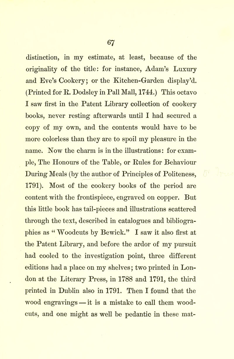 distinction, in my estimate, at least, because of the originality of the title: for instance, Adam’s Luxury and Eve’s Cookery; or the Kitchen-Garden display’d. (Printed for R. Dodsley in Pall Mall, 1744.) This octavo I saw first in the Patent Library collection of cookery books, never resting afterwards until I had secured a copy of my own, and the contents would have to be more colorless than they are to spoil my pleasure in the name. Now the charm is in the illustrations: for exam- ple, The Honours of the Table, or Rules for Behaviour During Meals (by the author of Principles of Politeness, 1791). Most of the cookery books of the period are content with the frontispiece, engraved on copper. But this little book has tail-pieces and illustrations scattered through the text, described in catalogues and bibliogra- phies as “ Woodcuts by Bewick.” I saw it also first at the Patent Library, and before the ardor of my pursuit had cooled to the investigation point, three different editions had a place on my shelves; two printed in Lon- don at the Literary Press, in 1788 and 1791, the third printed in Dublin also in 1791. Then I found that the wood engravings — it is a mistake to call them wood- cuts, and one might as well be pedantic in these mat-