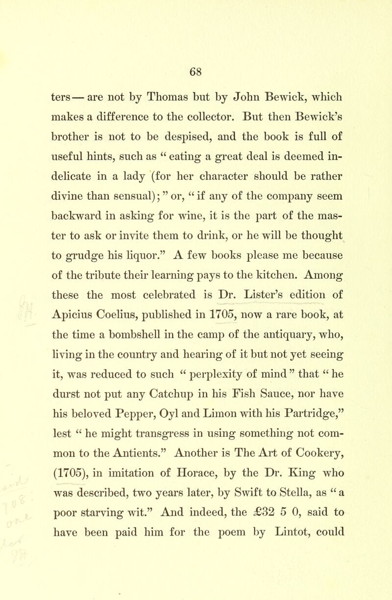 ters—are not by Thomas but by John Bewick, which makes a difference to the collector. But then Bewick’s brother is not to be despised, and the book is full of useful hints, such as “ eating a great deal is deemed in- delicate in a lady (for her character should be rather divine than sensual); ” or, “ if any of the company seem backward in asking for wine, it is the part of the mas- ter to ask or invite them to drink, or he will be thought to grudge his liquor.” A few books please me because of the tribute their learning pays to the kitchen. Among these the most celebrated is Dr. Lister’s edition of Apicius Coelius, published in 1705, now a rare book, at the time a bombshell in the camp of the antiquary, who, living in the country and hearing of it but not yet seeing it, was reduced to such “ perplexity of mind ” that “ he durst not put any Catchup in his Fish Sauce, nor have his beloved Pepper, Oyl and Limon with his Partridge,” lest “ he might transgress in using something not com- mon to the Antients.” Another is The Art of Cookery, (1705), in imitation of Horace, by the Dr. King who was described, two years later, by Swift to Stella, as “ a poor starving wit.” And indeed, the £32 5 0, said to have been paid him for the poem by Lintot, could