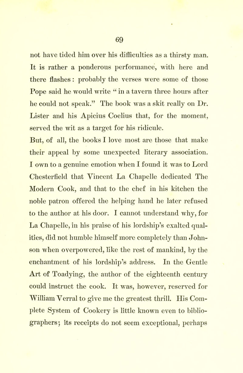 not have tided him over his difficulties as a thirsty man. It is rather a ponderous performance, with here and there flashes: probably the verses were some of those Pope said he would write “ in a tavern three hours after he could not speak.” The book was a skit really on Dr. Lister and his Apicius Coelius that, for the moment, served the wit as a target for his ridicule. But, of all, the books I love most are those that make their appeal by some unexpected literary association. I own to a genuine emotion when I found it was to Lord Chesterfield that Vincent La Chapelle dedicated The Modern Cook, and that to the chef in his kitchen the noble patron offered the helping hand he later refused to the author at his door. I cannot understand why, for La Chapelle, in his praise of his lordship’s exalted qual- ities, did not humble himself more completely than John- son when overpowered, like the rest of mankind, by the enchantment of his lordship’s address. In the Gentle Art of Toadying, the author of the eighteenth century could instruct the cook. It was, however, reserved for William Verral to give me the greatest thrill. His Com- plete System of Cookery is little known even to biblio- graphers; its receipts do not seem exceptional, perhaps