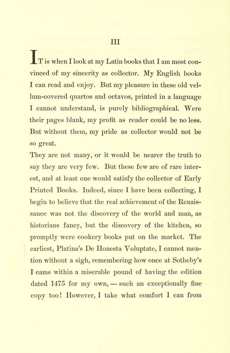 Ill It is when I look at my Latin books that I am most con- vinced of my sincerity as collector. My English books I can read and enjoy. But my pleasure in these old vel- lum-covered quartos and octavos, printed in a language I cannot understand, is purely bibliographical. Were their pages blank, my profit as reader could be no less. But without them, my pride as collector would not be so great. They are not many, or it would be nearer the truth to say they are very few. But these few are of rare inter- est, and at least one would satisfy the collector of Early Printed Books. Indeed, since I have been collecting, I begin to believe that the real achievement of the Renais- sance was not the discovery of the world and man, as historians fancy, but the discovery of the kitchen, so promptly were cookery books put on the market. The earliest, Platina’s De Honesta Voluptate, I cannot men- tion without a sigh, remembering how once at Sotheby’s I came within a miserable pound of having the edition dated 1475 for my own, — such an exceptionally fine