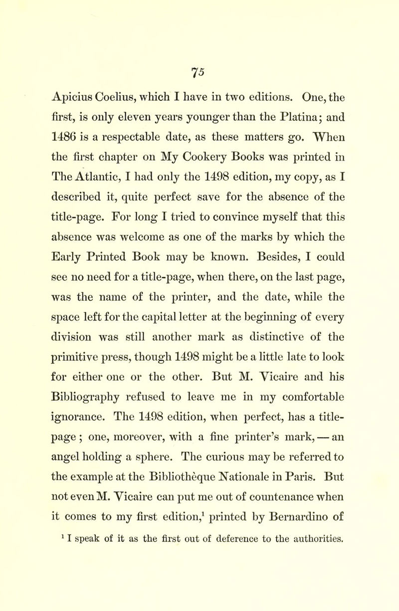 75 Apicius Coelms, which I have in two editions. One, the first, is only eleven years younger than the Platina; and 1486 is a respectable date, as these matters go. When the first chapter on My Cookery Books was printed in The Atlantic, I had only the 1498 edition, my copy, as I described it, quite perfect save for the absence of the title-page. For long I tried to convince myself that this absence was welcome as one of the marks by which the Early Printed Book may be known. Besides, I could see no need for a title-page, when there, on the last page, was the name of the printer, and the date, while the space left for the capital letter at the beginning of every division was still another mark as distinctive of the primitive press, though 1498 might be a little late to look for either one or the other. But M. Vicaire and his Bibliography refused to leave me in my comfortable ignorance. The 1498 edition, when perfect, has a title- page ; one, moreover, with a fine printer’s mark, — an angel holding a sphere. The curious may be referred to the example at the Bibliotheque Rationale in Paris. But not even M. Vicaire can put me out of comitenance when it comes to my first edition,1 printed by Bernardino of