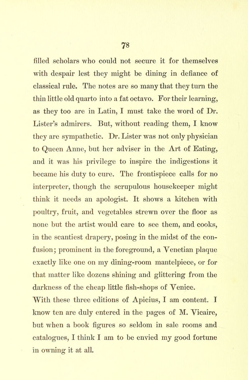 filled scholars who could not secure it for themselves with despair lest they might be dining in defiance of classical rule. The notes are so many that they turn the thin little old quarto into a fat octavo. For their learning, as they too are in Latin, I must take the word of Dr. Lister’s admirers. But, without reading them, I know they are sympathetic. Dr. Lister was not only physician to Queen Anne, but her adviser in the Art of Eating, and it was his privilege to inspire the indigestions it became his duty to cure. The frontispiece calls for no interpreter, though the scrupulous housekeeper might think it needs an apologist. It shows a kitchen with poultry, fruit, and vegetables strewn over the floor as none but the artist would care to see them, and cooks, in the scantiest drapery, posing in the midst of the con- fusion; prominent in the foreground, a Venetian plaque exactly like one on my dining-room mantelpiece, or for that matter like dozens shining and glittering from the darkness of the cheap little fish-shops of Venice. With these three editions of Apicius, I am content. I know ten are duly entered in the pages of M. Vicaire, but when a book figures so seldom in sale rooms and catalogues, I think I am to be envied my good fortune in owning it at all.