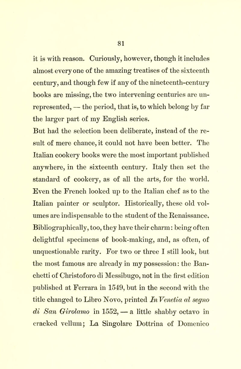 it is with reason. Curiously, however, though it includes ahnost every one of the amazing treatises of the sixteenth century, and though few if any of the nineteenth-century books are missing, the two intervening centuries are un- represented, — the period, that is, to which belong by far the larger part of my English series. But had the selection been deliberate, instead of the re- sult of mere chance, it could not have been better. The Italian cookery books were the most important published anywhere, in the sixteenth century. Italy then set the standard of cookery, as of all the arts, for the world. Even the French looked up to the Italian chef as to the Italian painter or sculptor. Historically, these old vol- umes are indispensable to the student of the Renaissance. Bibliographically, too, they have their charm: being often delightful specimens of book-making, and, as often, of unquestionable rarity. For two or three I still look, but the most famous are already in my possession: the Ban- chetti of Christoforo di Messibugo, not in the first edition published at Ferrara in 1549, but in the second with the title changed to Libro Novo, printed InVenetia al segno di San Girolamo in 1552, — a little shabby octavo in cracked vellum; La Singolare Dottrina of Domenico