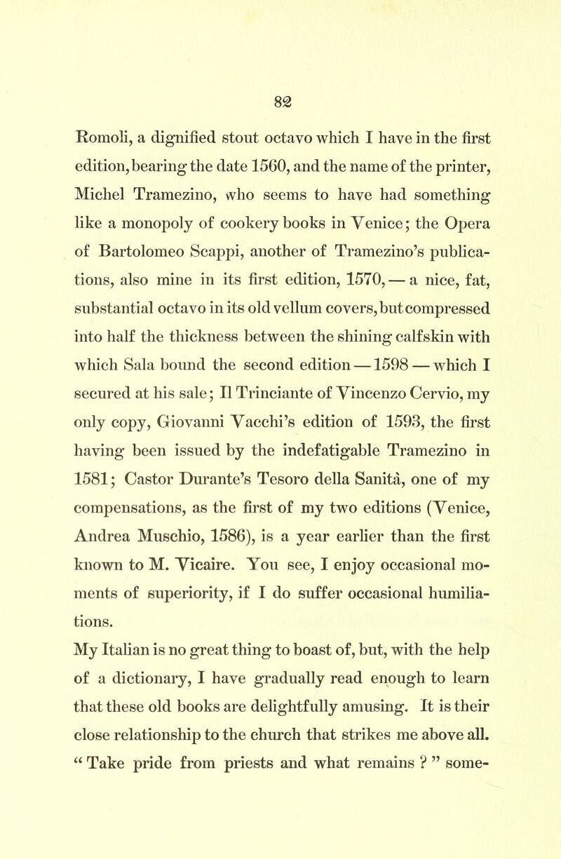 edition, bearing the date 1560, and the name of the printer, Michel Tramezino, who seems to have had something like a monopoly of cookery books in Venice; the Opera of Bartolomeo Scappi, another of Tramezino’s publica- tions, also mine in its first edition, 1570, — a nice, fat, substantial octavo in its old vellum covers, but compressed into half the thickness between the shining calfskin with which Sala bound the second edition —1598 — which I secured at his sale; II Trinciante of Vincenzo Cervio, my only copy, Giovanni Vacchi’s edition of 1593, the first having been issued by the indefatigable Tramezino in 1581; Castor Durante’s Tesoro della Sanita, one of my compensations, as the first of my two editions (Venice, Andrea Muschio, 1586), is a year earlier than the first known to M. Vicaire. You see, I enjoy occasional mo- ments of superiority, if I do suffer occasional humilia- tions. My Italian is no great thing to boast of, but, with the help of a dictionary, I have gradually read enough to learn that these old books are delightfully amusing. It is their close relationship to the church that strikes me above all. “ Take pride from priests and what remains ? ” some-
