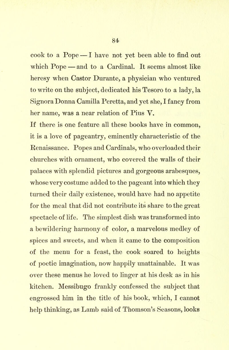cook to a Pope — I have not yet been able to find out which Pope — and to a Cardinal. It seems almost like heresy when Castor Durante, a physician who ventured to write on the subject, dedicated his Tesoro to a lady, la Signora Donna Camilla Peretta, and yet she, I fancy from her name, was a near relation of Pius V. If there is one feature all these books have in common, it is a love of pageantry, eminently characteristic of the Renaissance. Popes and Cardinals, who overloaded their churches with ornament, who covered the walls of their palaces with splendid pictures and gorgeous arabesques, whose very costume added to the pageant into which they turned their daily existence, would have had no appetite for the meal that did not contribute its share to the great spectacle of life. The simplest dish was transformed into a bewildering harmony of color, a marvelous medley of spices and sweets, and when it came to the composition of the menu for a feast, the cook soared to heights of poetic imagination, now happily unattainable. It was over these menus he loved to linger at his desk as in his kitchen. Messibugo frankly confessed the subject that engrossed him in the title of his book, which, I cannot help thinking, as Lamb said of Thomson’s Seasons, looks