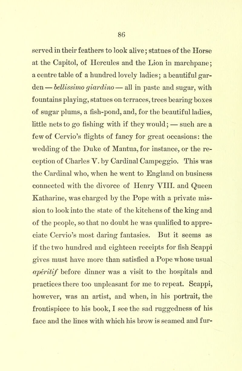 served in their feathers to look alive; statues of the Horse at the Capitol, of Hercules and the Lion in marchpane; a centre table of a hundred lovely ladies; a beautiful gar- den — bellissimo giardino — all in paste and sugar, with fountains playing, statues on terraces, trees bearing boxes of sugar plums, a fish-pond, and, for the beautiful ladies, little nets to go fishing with if they would; — such are a few of Cervio’s flights of fancy for great occasions: the wedding of the Duke of Mantua, for instance, or the re- ception of Charles V. by Cardinal Campeggio. This was the Cardinal who, when he went to England on business connected with the divorce of Henry VIII. and Queen Katharine, was charged by the Pope with a private mis- sion to look into the state of the kitchens of the king and of the people, so that no doubt he was qualified to appre- ciate Cervio’s most daring fantasies. But it seems as if the two hundred and eighteen receipts for fish Scappi gives must have more than satisfied a Pope whose usual aperitif before dinner was a visit to the hospitals and practices there too unpleasant for me to repeat. Scappi, however, was an artist, and when, in his portrait, the frontispiece to his book, I see the sad ruggedness of his face and the lines with which his brow is seamed and fur-