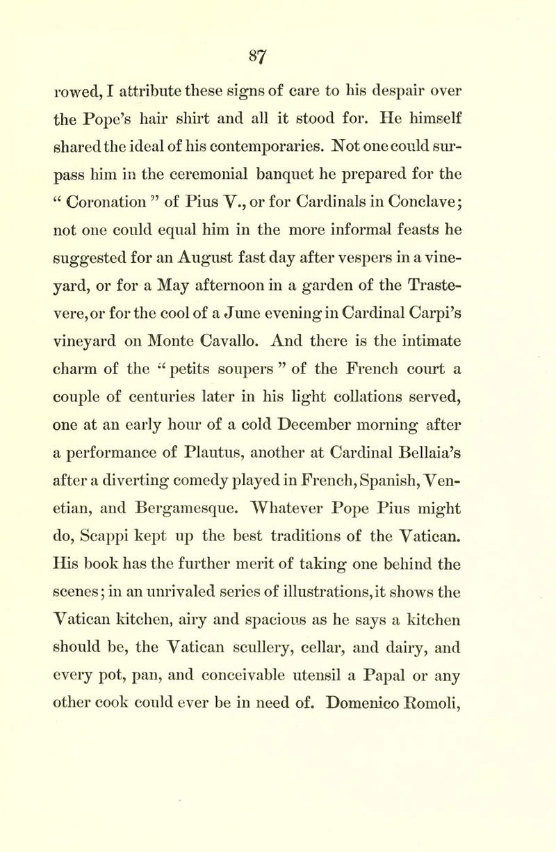 rowed, I attribute these signs of care to his despair over the Pope’s hair shirt and all it stood for. He himself shared the ideal of his contemporaries. Not one could sur- pass him in the ceremonial banquet he prepared for the “ Coronation ” of Pius V., or for Cardinals in Conclave; not one could equal him in the more informal feasts he suggested for an August fast day after vespers in a vine- yard, or for a May afternoon in a garden of the Traste- vere,or for the cool of a June evening in Cardinal Carpi’s vineyard on Monte Cavallo. And there is the intimate charm of the u petits soupers ” of the French court a couple of centuries later in his light collations served, one at an early hour of a cold December morning after a performance of Plautus, another at Cardinal Bellaia’s after a diverting comedy played in French, Spanish, Ven- etian, and Bergamesque. Whatever Pope Pius might do, Scappi kept up the best traditions of the Vatican. His book has the further merit of taking one behind the scenes; in an unrivaled series of illustrations,it shows the Vatican kitchen, airy and spacious as he says a kitchen should be, the Vatican scullery, cellar, and dairy, and every pot, pan, and conceivable utensil a Papal or any other cook could ever be in need of. Domenico Romoli,