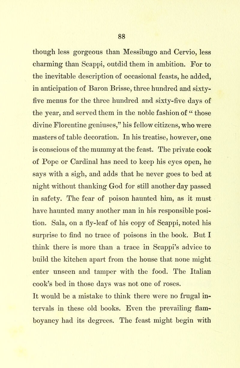 though less gorgeous than Messibugo and Cervio, less charming than Scappi, outdid them in ambition. For to the inevitable description of occasional feasts, he added, in anticipation of Baron Brisse, three hundred and sixty- five menus for the three hundred and sixty-five days of the year, and served them in the noble fashion of “ those divine Florentine geniuses,” his fellow citizens, who were masters of table decoration. In his treatise, however, one is conscious of the mummy at the feast. The private cook of Pope or Cardinal has need to keep his eyes open, he says with a sigh, and adds that he never goes to bed at night without thanking God for still another day passed in safety. The fear of poison haunted him, as it must have haunted many another man in his responsible posi- tion. Sala, on a fly-leaf of his copy of Scappi, noted his surprise to find no trace of poisons in the book. But I think there is more than a trace in Scappi’s advice to build the kitchen apart from the house that none might enter unseen and tamper with the food. The Italian cook’s bed in those days was not one of roses. It would be a mistake to think there were no frugal in- tervals in these old books. Even the prevailing flam- boyancy had its degrees. The feast might begin with