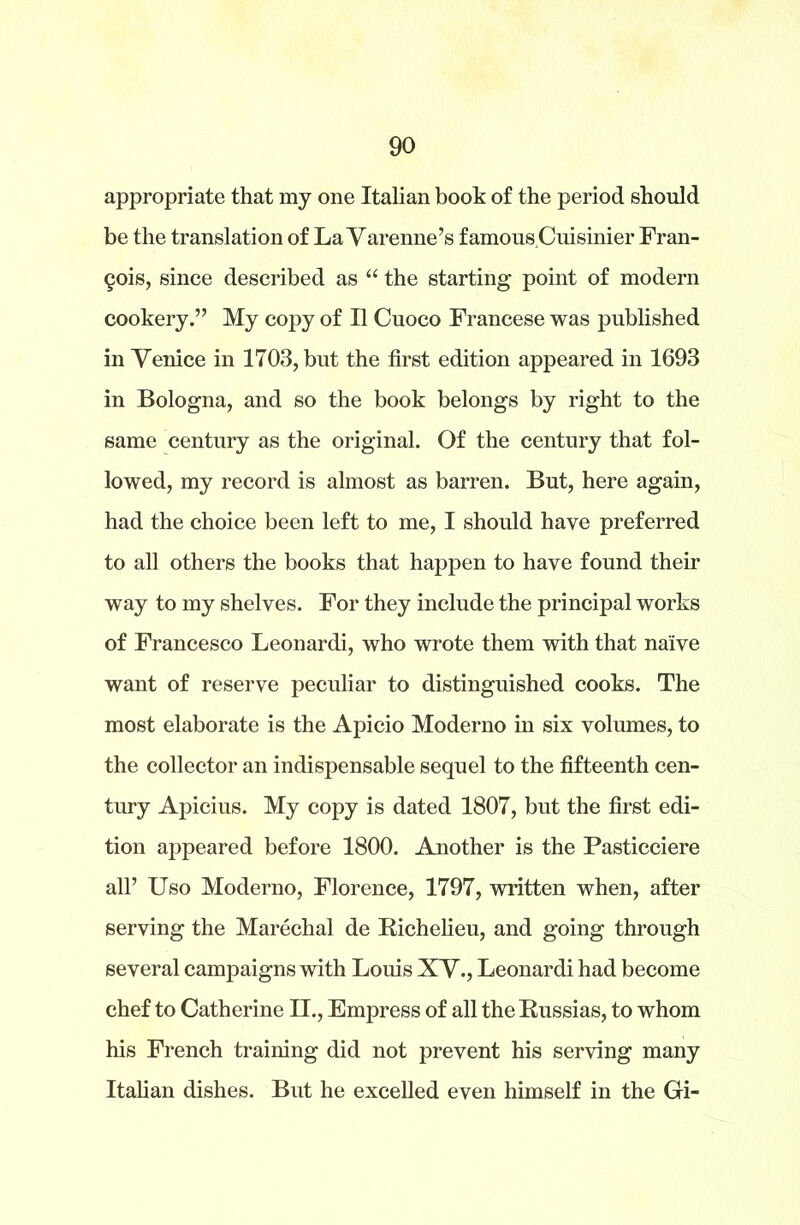 appropriate that my one Italian book of the period should be the translation of La Varenne’s famous Cuisinier Fran- cis, since described as “ the starting point of modern cookery.” My copy of II Cuoco Francese was published in Venice in 1703, but the first edition appeared in 1693 in Bologna, and so the book belongs by right to the same century as the original. Of the century that fol- lowed, my record is almost as barren. But, here again, had the choice been left to me, I should have preferred to all others the books that happen to have found their way to my shelves. For they include the principal works of Francesco Leonard!, who wrote them with that naive want of reserve peculiar to distinguished cooks. The most elaborate is the Apicio Moderno in six volumes, to the collector an indispensable sequel to the fifteenth cen- tury Apicius. My copy is dated 1807, but the first edi- tion appeared before 1800. Another is the Pasticciere all’ Uso Moderno, Florence, 1797, written when, after serving the Marechal de Richelieu, and going through several campaigns with Louis XV., Leonardi had become chef to Catherine II., Empress of all the Russias, to whom his French training did not prevent his serving many Italian dishes. But he excelled even himself in the Gi-