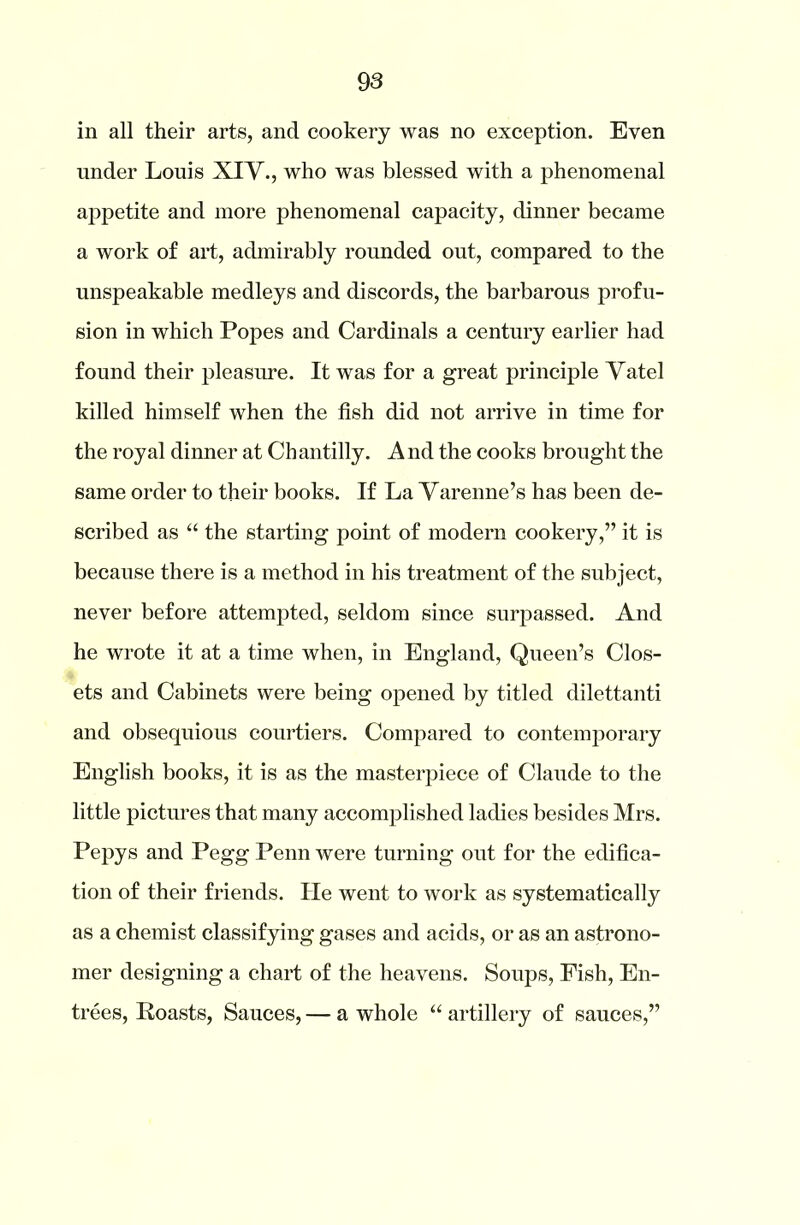 in all their arts, and cookery was no exception. Even under Louis XIV., who was blessed with a phenomenal appetite and more phenomenal capacity, dinner became a work of art, admirably rounded out, compared to the unspeakable medleys and discords, the barbarous profu- sion in which Popes and Cardinals a century earlier had found their pleasure. It was for a great principle Vatel killed himself when the fish did not arrive in time for the royal dinner at Chantilly. And the cooks brought the same order to their books. If La Varenne’s has been de- scribed as “ the starting point of modern cookery,” it is because there is a method in his treatment of the subject, never before attempted, seldom since surpassed. And he wrote it at a time when, in England, Queen’s Clos- ets and Cabinets were being opened by titled dilettanti and obsequious courtiers. Compared to contemporary English books, it is as the masterpiece of Claude to the little pictures that many accomplished ladies besides Mrs. Pepys and Pegg Penn were turning out for the edifica- tion of their friends. He went to work as systematically as a chemist classifying gases and acids, or as an astrono- mer designing a chart of the heavens. Soups, Fish, En- trees, Roasts, Sauces, — a whole “ artillery of sauces,”