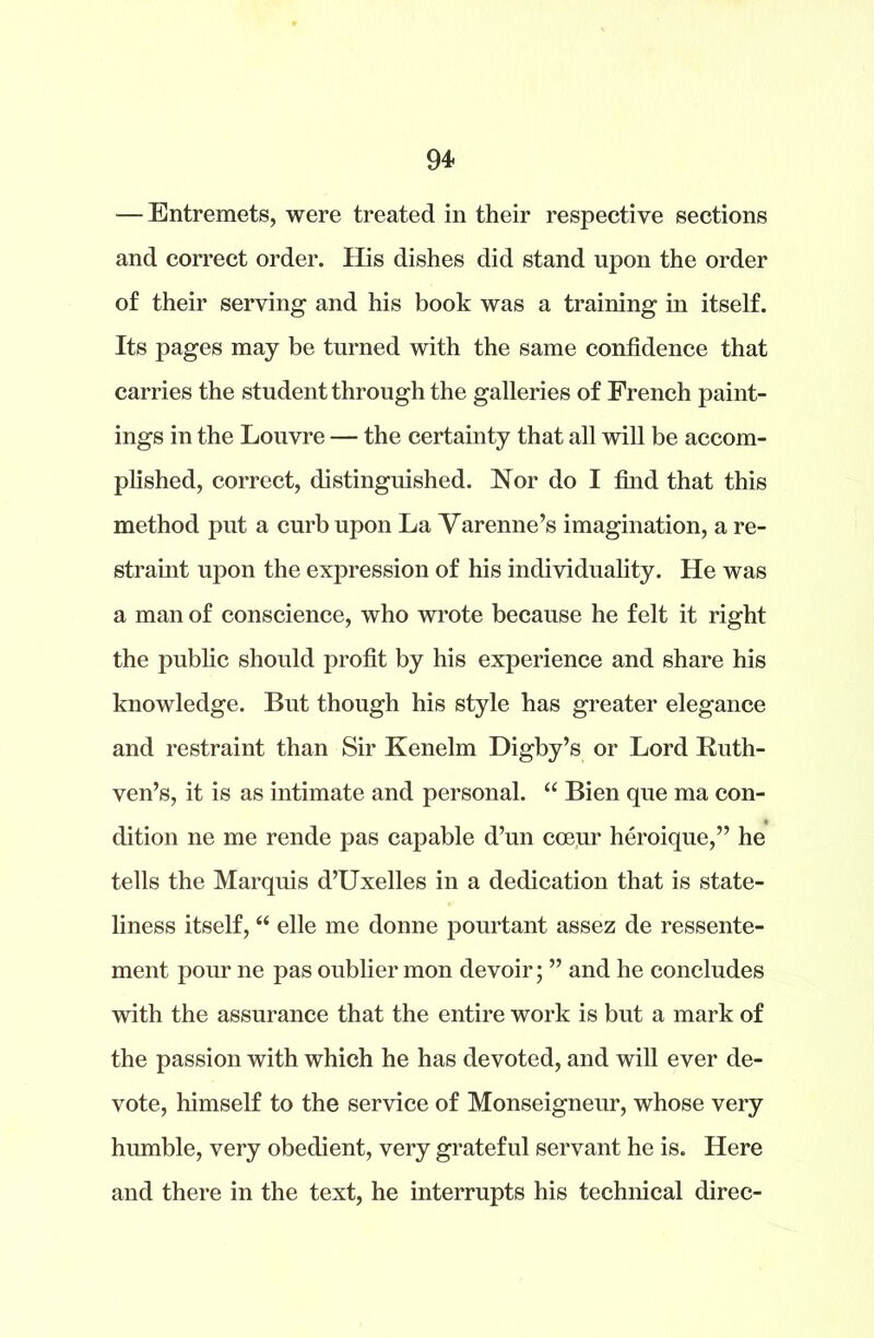 — Entremets, were treated in their respective sections and correct order. His dishes did stand upon the order of their serving and his book was a training in itself. Its pages may be turned with the same confidence that carries the student through the galleries of French paint- ings in the Louvre — the certainty that all will be accom- plished, correct, distinguished. Nor do I find that this method put a curb upon La Yarenne’s imagination, a re- straint upon the expression of his individuality. He was a man of conscience, who wrote because he felt it right the public should profit by his experience and share his knowledge. But though his style has greater elegance and restraint than Sir Kenelm Digby’s or Lord Ruth- ven’s, it is as intimate and personal. “ Bien que ma con- dition ne me rende pas capable d’un coeur heroique,” he tells the Marquis d’Uxelles in a dedication that is state- liness itself, “ elle me donne pourtant assez de ressente- ment pour ne pas oublier mon devoir; ” and he concludes with the assurance that the entire work is but a mark of the passion with which he has devoted, and will ever de- vote, himself to the service of Monseigneur, whose very humble, very obedient, very grateful servant he is. Here and there in the text, he interrupts his technical direc-
