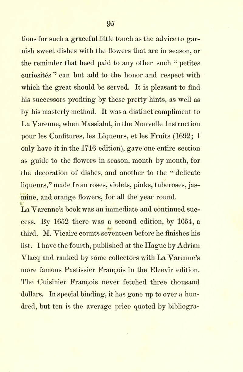 tions for such a graceful little touch as the advice to gar- nish sweet dishes with the flowers that are in season, or the reminder that heed paid to any other such “ petites curiosites ” can but add to the honor and respect with which the great should be served. It is pleasant to find his successors profiting by these pretty hints, as well as by his masterly method. It was a distinct compliment to La Varenne, when Massialot, in the Nouvelle Instruction pour les Confitures, les Liqueurs, et les Fruits (1692; I only have it in the 1716 edition), gave one entire section as guide to the flowers in season, month by month, for the decoration of dishes, and another to the “ delicate liqueurs,” made from roses, violets, pinks, tuberoses, jas- mine, and orange flowers, for all the year round. La Varenne’s book was an immediate and continued suc- cess. By 1652 there was a second edition, by 1654, a third. M. Vicaire counts seventeen before he finishes his list. I have the fourth, published at the Hague by Adrian Vlacq and ranked by some collectors with La Yarenne’s more famous Pastissier Francis in the Elzevir edition. The Cuisinier Francois never fetched three thousand dollars. In special binding, it has gone up to over a hun- dred, but ten is the average price quoted by bibliogra-