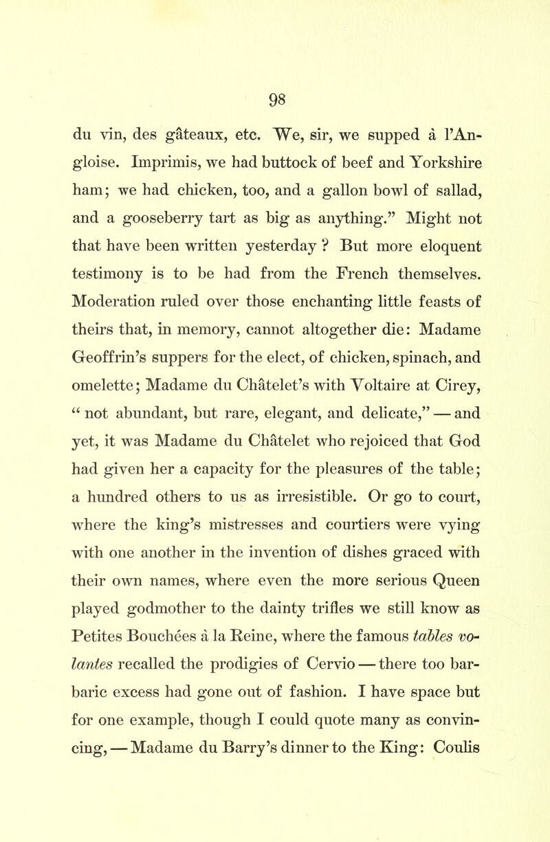 du yin, des gateaux, etc. We, sir, we supped a l’An- gloise. Imprimis, we had buttock of beef and Yorkshire ham; we had chicken, too, and a gallon bowl of sallad, and a gooseberry tart as big as anything.” Might not that have been written yesterday ? But more eloquent testimony is to be had from the French themselves. Moderation ruled over those enchanting little feasts of theirs that, in memory, cannot altogether die: Madame Geoffrin’s suppers for the elect, of chicken, spinach, and omelette; Madame du Chatelet’s with Voltaire at Cirey, “ not abundant, but rare, elegant, and delicate,” — and yet, it was Madame du Chatelet who rejoiced that God had given her a capacity for the pleasures of the table; a hundred others to us as irresistible. Or go to court, where the king’s mistresses and courtiers were vying with one another in the invention of dishes graced with their own names, where even the more serious Queen played godmother to the dainty trifles we still know as Petites Bouchees a la Heine, where the famous tables vo- lantes recalled the prodigies of Cervio — there too bar- baric excess had gone out of fashion. I have space but for one example, though I could quote many as convin- cing, — Madame du Barry’s dinner to the King: Coulis