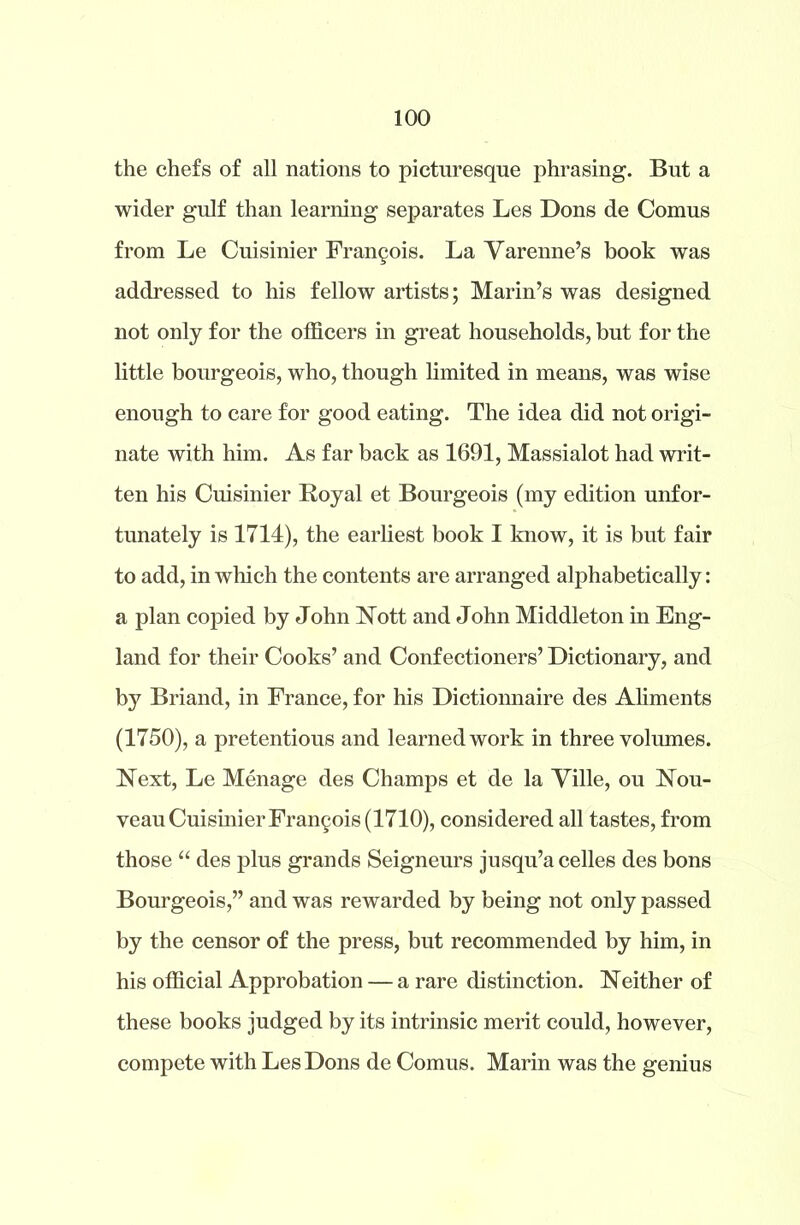the chefs of all nations to picturesque phrasing. But a wider gulf than learning separates Les Dons de Comus from Le Cuisinier Fran§ois. La Yarenne’s book was addressed to his fellow artists; Marin’s was designed not only for the officers in great households, but for the little bourgeois, who, though limited in means, was wise enough to care for good eating. The idea did not origi- nate with him. As far back as 1691, Massialot had writ- ten his Cuisinier Royal et Bourgeois (my edition unfor- tunately is 1714), the earliest book I know, it is but fair to add, in which the contents are arranged alphabetically: a plan copied by John Nott and John Middleton in Eng- land for their Cooks’ and Confectioners’ Dictionary, and by Briand, in France, for his Dictionnaire des Aliments (1750), a pretentious and learned work in three volumes. Next, Le Menage des Champs et de la Ville, ou Nou- veau Cuisinier Francois (1710), considered all tastes, from those “ des plus grands Seigneurs jusqu’a celles des bons Bourgeois,” and was rewarded by being not only passed by the censor of the press, but recommended by him, in his official Approbation — a rare distinction. Neither of these books judged by its intrinsic merit could, however, compete with Les Dons de Comus. Marin was the genius