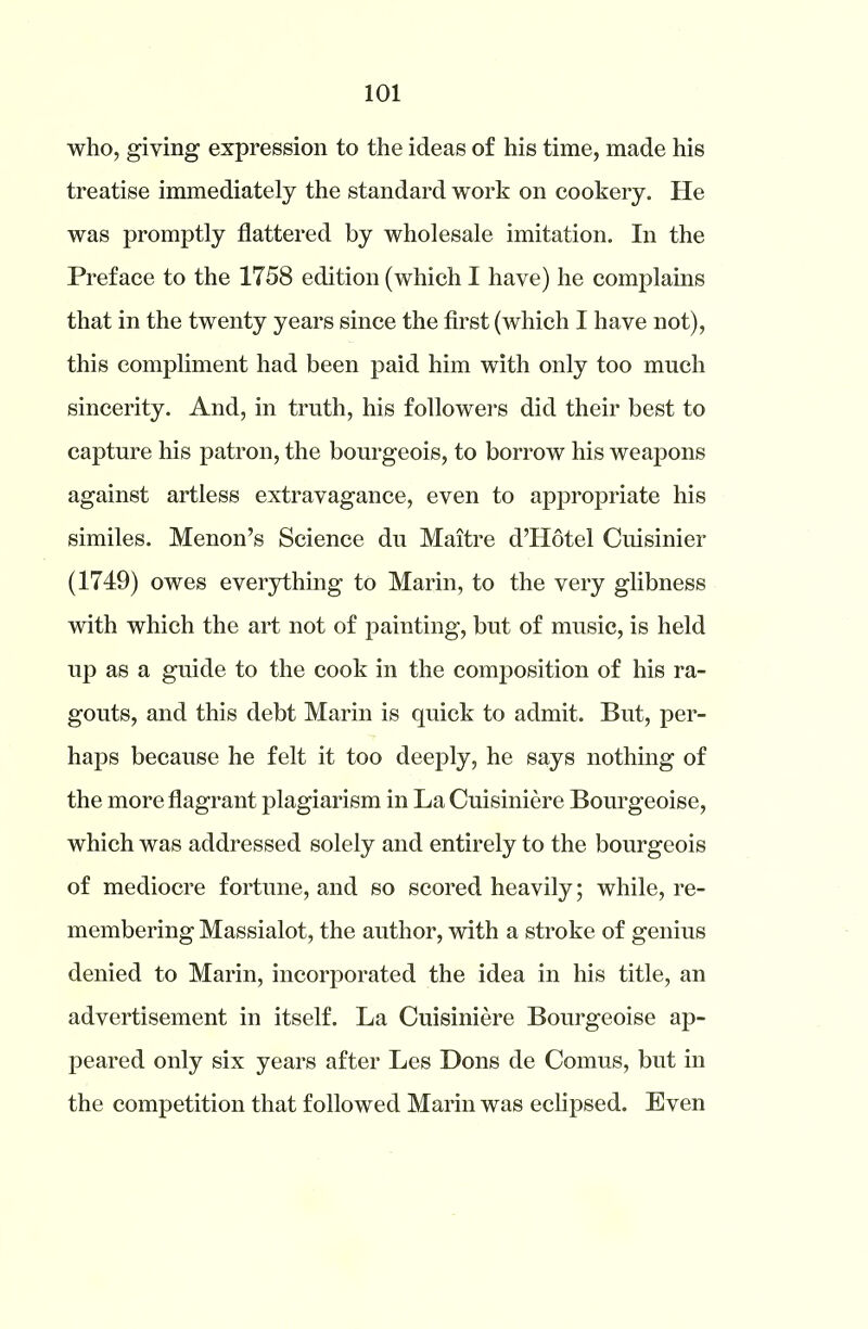 who, giving expression to the ideas of his time, made his treatise immediately the standard work on cookery. He was promptly flattered by wholesale imitation. In the Preface to the 1758 edition (which I have) he complains that in the twenty years since the first (which I have not), this compliment had been paid him with only too much sincerity. And, in truth, his followers did their best to capture his patron, the bourgeois, to borrow his weapons against artless extravagance, even to appropriate his similes. Menon’s Science du Maitre d’Hotel Cuisinier (1749) owes everything to Marin, to the very glibness with which the art not of painting, but of music, is held up as a guide to the cook in the composition of his ra- gouts, and this debt Marin is quick to admit. But, per- haps because he felt it too deeply, he says nothing of the more flagrant plagiarism in La Cuisiniere Bourgeoise, which was addressed solely and entirely to the bourgeois of mediocre fortune, and so scored heavily; while, re- membering Massialot, the author, with a stroke of genius denied to Marin, incorporated the idea in his title, an advertisement in itself. La Cuisiniere Bourgeoise ap- peared only six years after Les Dons de Comus, but in the competition that followed Marin was eclipsed. Even