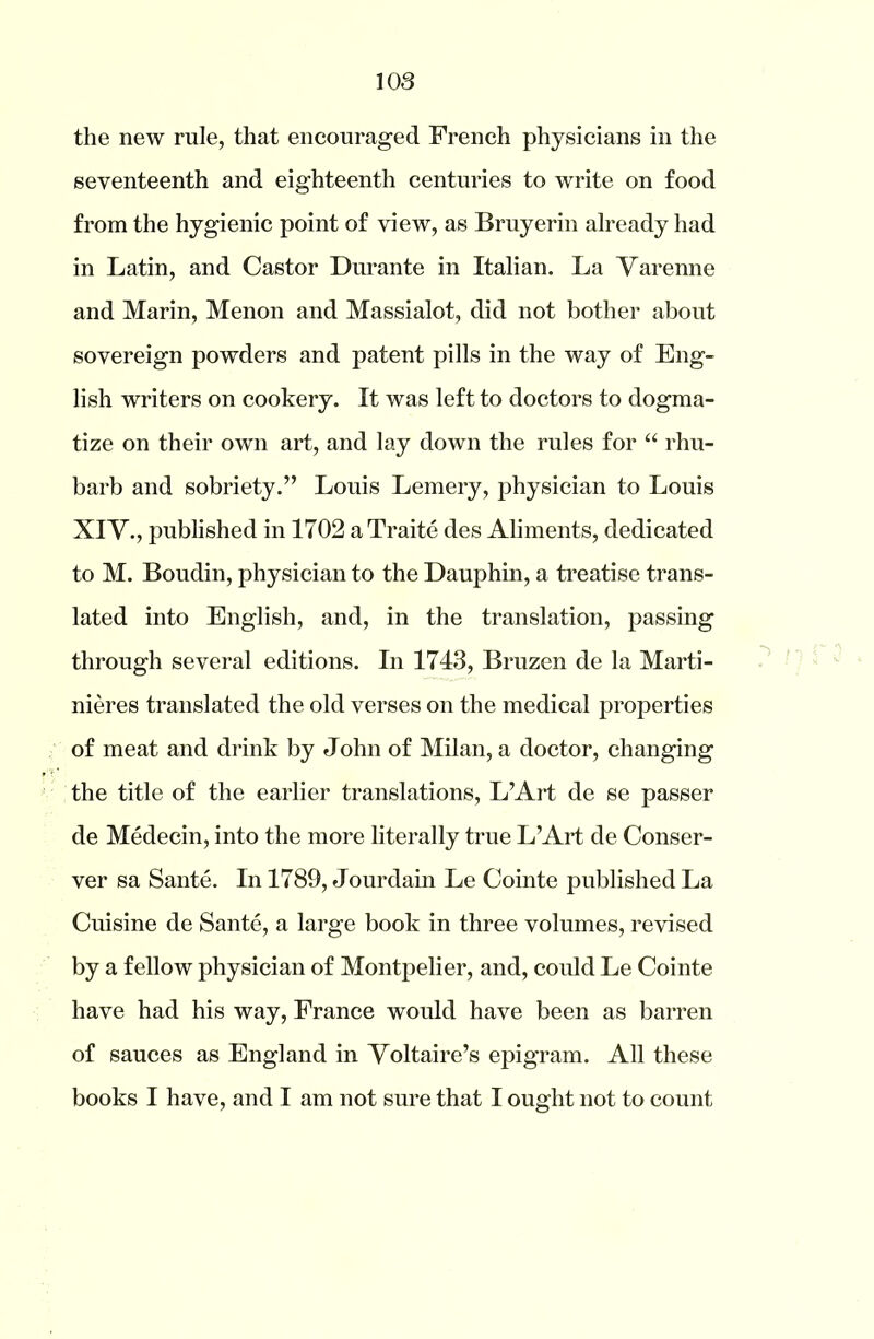 the new rule, that encouraged French physicians in the seventeenth and eighteenth centuries to write on food from the hygienic point of view, as Bruyerin already had in Latin, and Castor Durante in Italian. La Yarenne and Marin, Menon and Massialot, did not bother about sovereign powders and patent pills in the way of Eng- lish writers on cookery. It was left to doctors to dogma- tize on their own art, and lay down the rules for “ rhu- barb and sobriety.” Louis Lemery, physician to Louis XIV., published in 1702 a Traite des Aliments, dedicated to M. Boudin, physician to the Dauphin, a treatise trans- lated into English, and, in the translation, passing through several editions. In 1743, Bruzen de la Marti- nieres translated the old verses on the medical properties of meat and drink by John of Milan, a doctor, changing the title of the earlier translations, L’Art de se passer de Medecin, into the more literally true L’Art de Conser- ver sa Sante. In 1789, Jourdain Le Cointe published La Cuisine de Sante, a large book in three volumes, revised by a fellow physician of Montpelier, and, could Le Cointe have had his way, France would have been as barren of sauces as England in Voltaire’s epigram. All these books I have, and I am not sure that I ought not to count