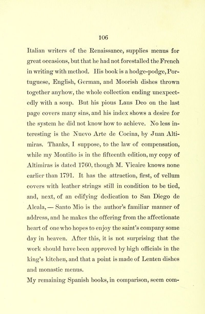 Italian writers of the Renaissance, supplies menus for great occasions, but that he had not forestalled the French in writing with method. His book is a hodge-podge, Por- tuguese, English, German, and Moorish dishes thrown together anyhow, the whole collection ending unexpect- edly with a soup. But his pious Laus Deo on the last page covers many sins, and his index shows a desire for the system he did not know how to achieve. No less in- teresting is the Nuevo Arte de Cocina, by Juan Alti- miras. Thanks, I suppose, to the law of compensation, while my Montiho is in the fifteenth edition, my copy of Altimiras is dated 1760, though M. Vicaire knows none earlier than 1791. It has the attraction, first, of vellum covers with leather strings still in condition to be tied, and, next, of an edifying dedication to San Diego de Alcala, — Santo Mio is the author’s familiar manner of address, and he makes the offering from the affectionate heart of onewdio hopes to enjoy the saint’s company some day in heaven. After this, it is not surprising that the work should have been approved by high officials in the king’s kitchen, and that a point is made of Lenten dishes and monastic menus. My remaining Spanish books, in comparison, seem com-