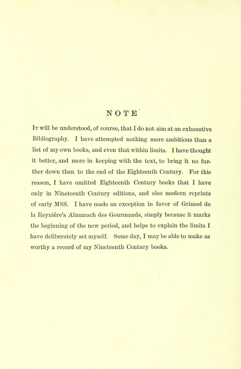 NOTE It will be understood, of course, that I do not aim at an exhaustive Bibliography. I have attempted nothing more ambitious than a list of my own books, and even that within limits. I have thought it better, and more in keeping with the text, to bring it no fur- ther down than to the end of the Eighteenth Century. For this reason, I have omitted Eighteenth Century books that I have only in Nineteenth Century editions, and also modern reprints of early MSS. I have made an exception in favor of Grimod de la Reyniere’s Almanach des Gourmands, simply because it marks the beginning of the new period, and helps to explain the limits I have deliberately set myself. Some day, I may be able to make as worthy a record of my Nineteenth Century books.