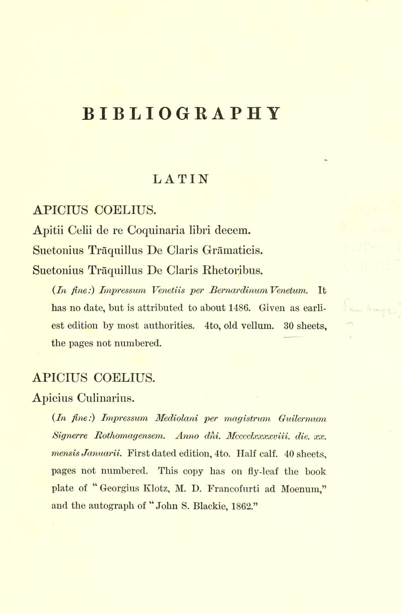 LATIN APICIUS COELIUS. Apitii Celii de re Coquinaria libri decem. Suetonius Traquillus De Claris Gramaticis. Suetonius Traquillus De Claris Rhetoribus. (In fine:) Impressum Venetiis per Bernardinum Venetum. It has no date, but is attributed to about 1486. Given as earli- est edition by most authorities. 4to, old vellum. 30 sheets, the pages not numbered. APICIUS COELIUS. Apicius Culinarius. (In fine:) Impressum Mediolani per magistrum Guilermum Signerre Bothomagensem. Anno dm. 3fcccclxxxxviii. die. xx. mensis Januarii. First dated edition, 4to. Half calf. 40 sheets, pages not numbered. This copy has on fly-leaf the book plate of “ Georgius Klotz, M. D. Francofurti ad Moenum,” and the autograph of “John S. Blackie, 1862.”