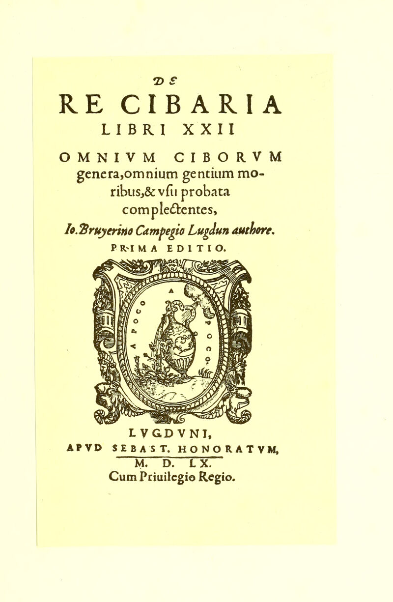 RE cTbARIA LIBRl XXII OMNIVM CIBORVM genera,omnium gentium mo- ribusj&vfu probata comple&entes, Io.Ttruyerino Campegio Lugdun author*. PR'IMA E D l T I O. L VGD VNI, APVD SEBAST. HONORATVM, M. D. L X. Cum Priuilegio Regio.