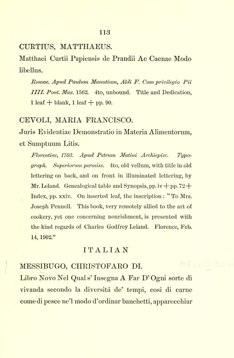 CURTIUS, MATTHAEUS. Matthaei Curtii Papiensis de Prandii Ac Caenae Modo libellus. Pomae. Apud Paulum Manutium, Aldi F. Cum privilegio Pii IIII. Pont. Max. 1562. 4to, unbound. Title and Dedication, 1 leaf + blank, 1 leaf -f- pp. 90. CEVOLI, MARIA FRANCISCO. Juris Eyidentiae Demonstratio in Materia Alimentorum, et Sumptuum Litis. Florentiae, 1703. Apud Petrum Matini Archiepisc. Typo- graph. Superiorum permiss. 4to, old vellum, with title in old lettering on back, and on front in illuminated lettering, by Mr. Leland. Genealogical table and Synopsis, pp. iv + pp. 72 + Index, pp. xxiv. On inserted leaf, the inscription : “ To Mrs. Joseph Pennell. This book, very remotely allied to the art of cookery, yet one concerning nourishment, is presented with the kind regards of Charles Godfrey Leland. Florence, Feb. 14, 1902.” ITALIAN MESSIBUGO, CHRISTOFARO DI. Libro Novo Nel Qual s’ Insegna A Far D’ Ogni sorte di vivanda secondo la diversity de’ tempi, cosi di carne comedi pesce ne’l modo d’ordinar banchetti, apparecchiar