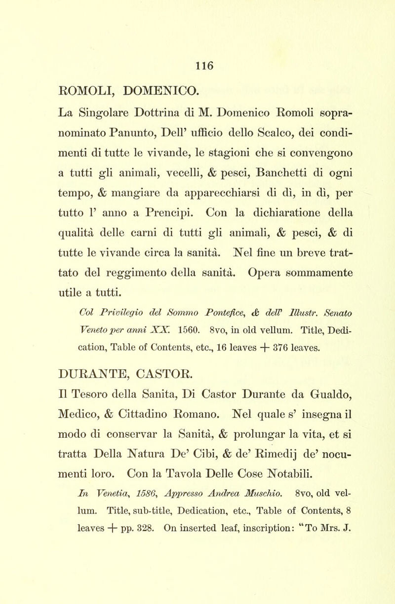 ROMOLI, DOMENICO. La Singolare Dottrina di M. Domenico Romoli sopra- nominato Pannnto, Dell’ ufficio dello Scalco, dei condi- menti di tutte le vivande, le stagioni che si convengono a tutti gli animali, vecelli, & pesci, Banchetti di ogni tempo, & mangiare da apparecchiarsi di di, in di, per tutto 1’ anno a Prencipi. Con la dichiaratione della qualita delle carni di tutti gli animali, & pesci, & di tutte le yivande circa la sanita. Nel fine un breve trat- tato del reggimento della sanita. Opera sommamente utile a tutti. Col Privilegio del Sommo Pontefice, & dell’ lllustr. Senato Veneto per anni XX. 1560. 8vo, in old vellum. Title, Dedi- cation, Table of Contents, etc., 16 leaves + 376 leaves. DURANTE, CASTOR. II Tesoro della Sanita, Di Castor Durante da Gualdo, Medico, & Cittadino Romano. Nel quale s’ insegna il modo di conservar la Sanita, & prolungar la vita, et si tratta Della Natura De’ Cibi, & de’ Rimedij de’ nocu- menti loro. Con la Tavola Delle Cose Notabili. In Venetia, 1586, Appresso Andrea Muschio. 8vo, old vel- lum. Title, sub-title, Dedication, etc., Table of Contents, 8 leaves + pp. 328. On inserted leaf, inscription: “To Mrs. J.
