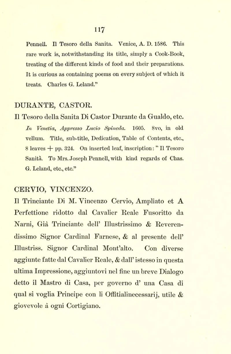 Pennell. II Tesoro della Sanita. Venice, A. D. 1586. This rare work is, notwithstanding its title, simply a Cook-Book, treating of the different kinds of food and their preparations. It is curious as containing poems on every subject of which it treats. Charles G. Leland.” DURANTE, CASTOR. II Tesoro della Sanita Di Castor Durante da Gualdo, etc. In Venetia, Appresso Lucio Spineda. 1605. 8vo, in old vellum. Title, sub-title, Dedication, Table of Contents, etc., 8 leaves -j- pp. 324. On inserted leaf, inscription: “ II Tesoro Sanita. To Mrs. Joseph Pennell, with kind regards of Chas. G. Leland, etc., etc.” CERYIO, VINCENZO. II Trinciante Di M. Vincenzo Cervio, Ampliato et A Perfettione ridotto dal Cavalier Reale Fusoritto da Narni, Gia Trinciante dell’ Illustrissimo & Reveren- dissimo Signor Cardinal Farnese, & al presente dell’ Ulustriss. Signor Cardinal Mont’alto. Con diverse aggiunte fatte dal Cavalier Reale, & dall’ istesso in questa ultima Impressione, aggiuntovi nel fine un breve Dialogo detto il Mastro di Casa, per governo d’ una Casa di qual si voglia Principe con li Offitialinecessarij, utile & giovevole a ogni Cortigiano.
