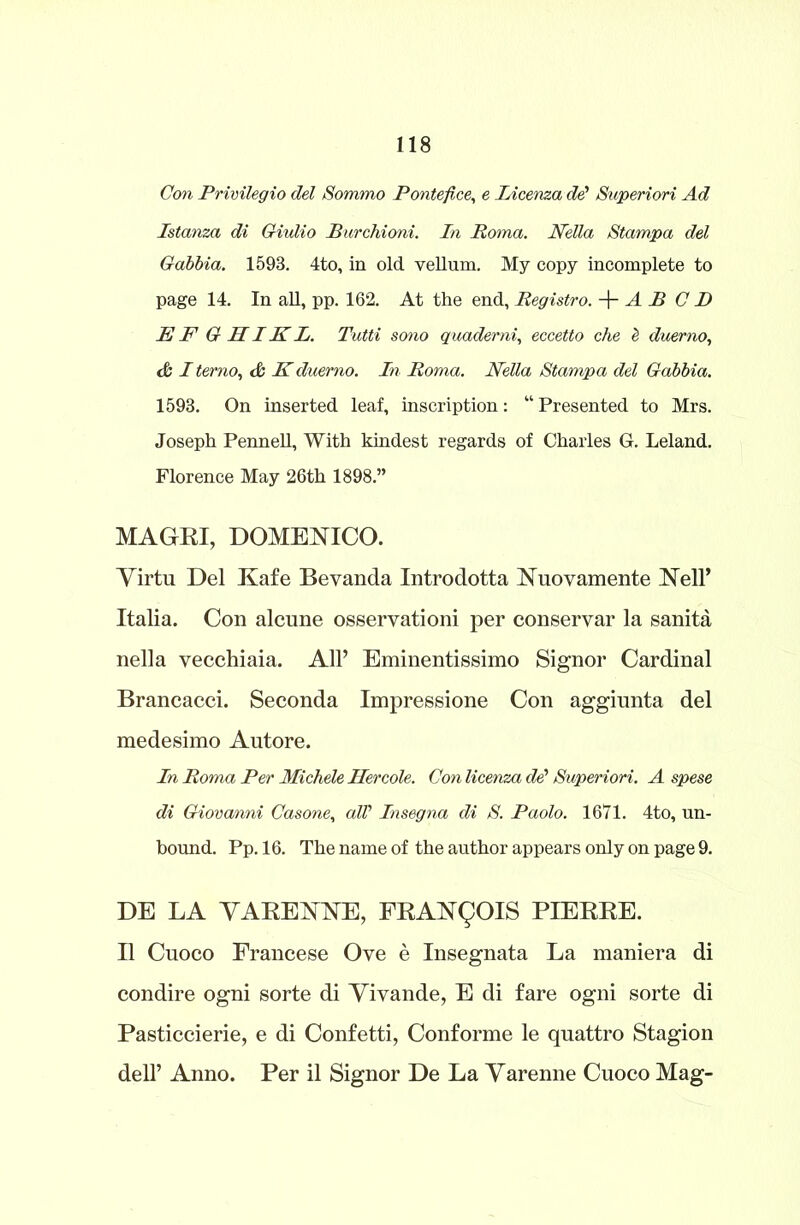 Con Privilegio del Sommo Ponte fixe, e licenza dd Superiori Ad Istanza di Giulio Rurchioni. In Roma. Nella Stampa del Gabbia. 1598. 4to, in old vellum. My copy incomplete to page 14. In all, pp. 162. At the end, Registro. + A R C D E F G HIK L. Tutti sono quademi, eccetto che l duerno, &I terno, & Kduerno. In Roma. Nella Stampa del Gabbia. 1598. On inserted leaf, inscription: “ Presented to Mrs. Joseph Pennell, With kindest regards of Charles G. Leland. Florence May 26th 1898.” MAGRI, DOMENICO. Virtu Del Kafe Bevanda Introdotta Nuovamente Nell’ Italia. Con alcune osservationi per conservar la sanita nella vecchiaia. All’ Eminentissimo Signor Cardinal Brancacci. Seconda Impressione Con aggiunta del medesimo Autore. In Roma Per Michele Hercole. Con licenza dd Superiori. A spese di Giovanni Casone, alV Insegna di S. Paolo. 1671. 4to, un- bound. Pp. 16. The name of the author appears only on page 9. DE LA VARENNE, FRANQOIS PIERRE. II Cuoco Francese Ove e Insegnata La maniera di condire ogni sorte di Vivande, E di fare ogni sorte di Pasticcierie, e di Confetti, Conforme le quattro Stagion dell’ Anno. Per il Signor De La Varenne Cuoco Mag-