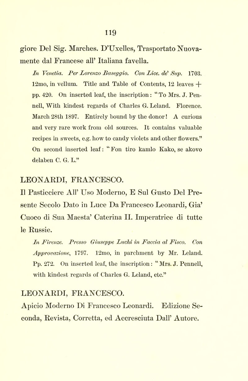 giore Del Sig. Marches. D’Uxelles, Trasportato Nuova- mente dal Francese all’ Italiana favella. In Venetia. Per Lorenzo Baseggio. Con Lice, dd Sup. 1703. 12mo, in vellum. Title and Table of Contents, 12 leaves -j- pp. 420. On inserted leaf, the inscription: “ To Mrs. J. Pen- nell, With kindest regards of Charles G. Leland. Florence. March 28th 1897. Entirely bound by the donor! A curious and very rare work from old sources. It contains valuable recipes in sweets, e.g. how to candy violets and other flowers.” On second inserted leaf: “ Foil tiro kamlo Kako, se akovo delaben C. G. L.” LEONA KD1, FRANCESCO. II Pasticciere All’ Uso Moderno, E Sul Gusto Del Pre- sente Secolo Dato in Luce Da Francesco Leonardi, Gia’ Cuoco di Sua Maesta’ Caterina II. Imperatrice di tutte le Russie. In Firenze. Presso Giuseppe Luchi in Faccia al Fisco. Con Approvazione, 1797. 12mo, in parchment by Mr. Leland. Pp. 272. On inserted leaf, the inscription: “ Mrs. J. Pennell, with kindest regards of Charles G. Leland, etc.” LEONARDI, FRANCESCO. Apicio Moderno Di Francesco Leonardi. Edizione Se- conda, Revista, Corretta, ed Accresciuta Dali’ Autore.