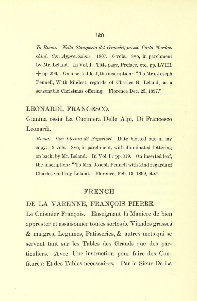 In Roma. Nella Stamperia del Giunchi, presso Carlo Mordac- chini. Con Approvazione. 1807. 6 vols. 8vo, in parchment by Mr. Leland. In Vol. I: Title page, Preface, etc., pp. LVIII. + pp. 296. On inserted leaf, the inscription: “ To Mrs. Joseph Pennell, With kindest regards of Charles G. Leland, as a seasonable Christmas offering. Florence Dec. 25, 1897.” LEOPARDI, FRANCESCO. Gianina ossia La Cuciniera Delle Alpi, Di Francesco Leonardi. Roma. Con Licenza dd Superiori. Date blotted out in my copy. 8 vols. 8vo, in parchment, with illuminated lettering on hack, by Mr. Leland. In Yol. I: pp. 819. On inserted leaf, the inscription: “ To Mrs. Joseph Pennell with kind regards of Charles Godfrey Leland. Florence, Feb. 13. 1899, etc.” FRENCH DE LA VARENNE, FRANCOIS PIERRE. Le Cuisinier Francois. Enseignant la Maniere de bien apprester et assaisonner toutes sortesde Viandes grasses & maigres, Legumes, Patisseries, & autres mets qui se seryent tant sur les Tables des Grands que des par- ticuliers. Avec Une instruction pour faire des Con- fitures : Et des Tables necessaires. Par le Sieur De La