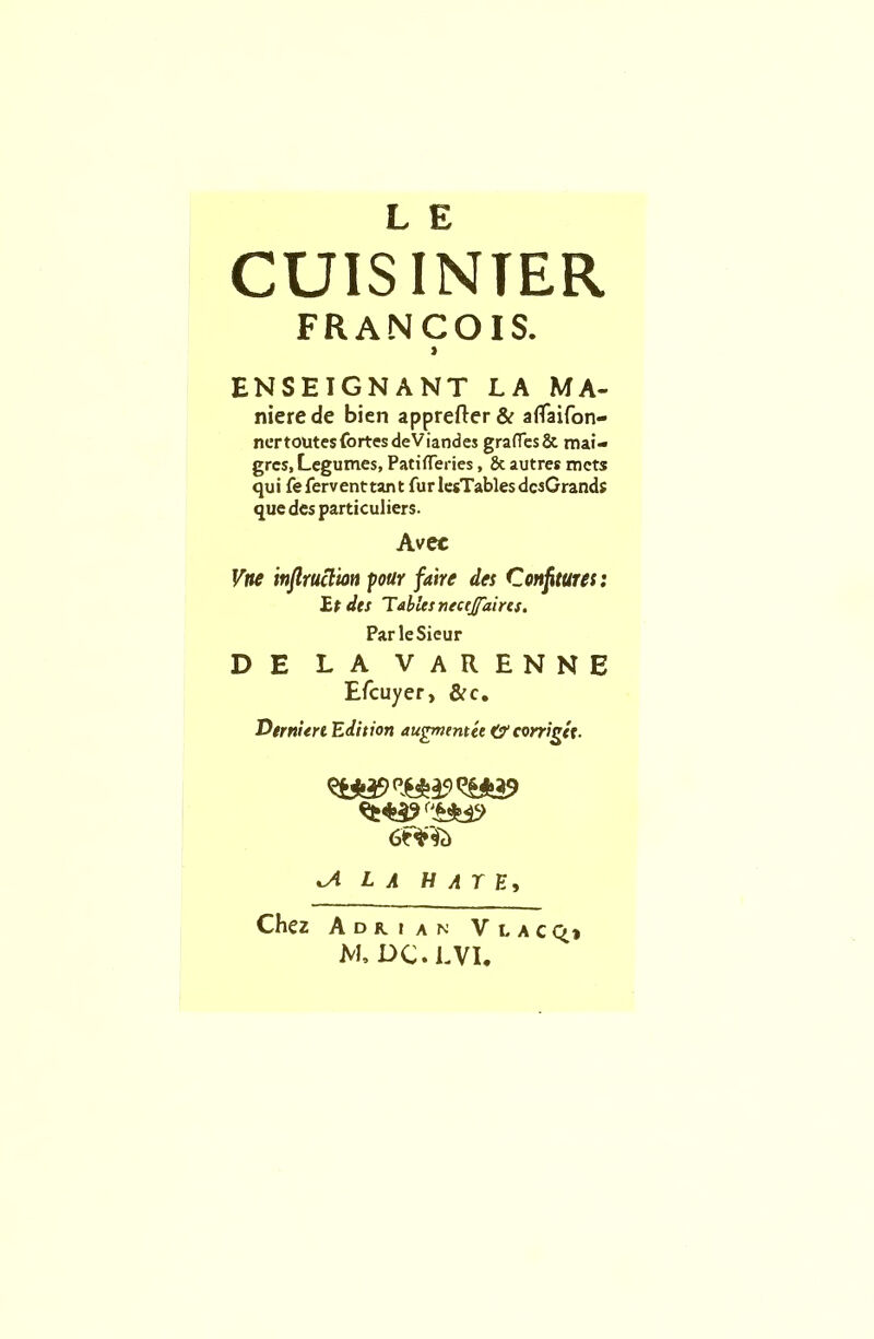 L E CUIS INTER FRANCOIS. i ENSEIGNANT LA MA- niere de bien apprefter & aflaifon- nertoutes fortes deViandes graffes& mai- grcs, Legumes, PatiflTeries, & autres mcts qui feferventtant fur lesTables dcsGrands que des particuliers. Avec Vne inflrucim pour faire des Confitures: Et des Tables necejfaires. ParleSieur DE LA VARENNE Efcuyer, &c. Derniert Edition augment ee O’ corrigtt. la hate, Chez Adrian V l a c Q» M. DC.LVI.