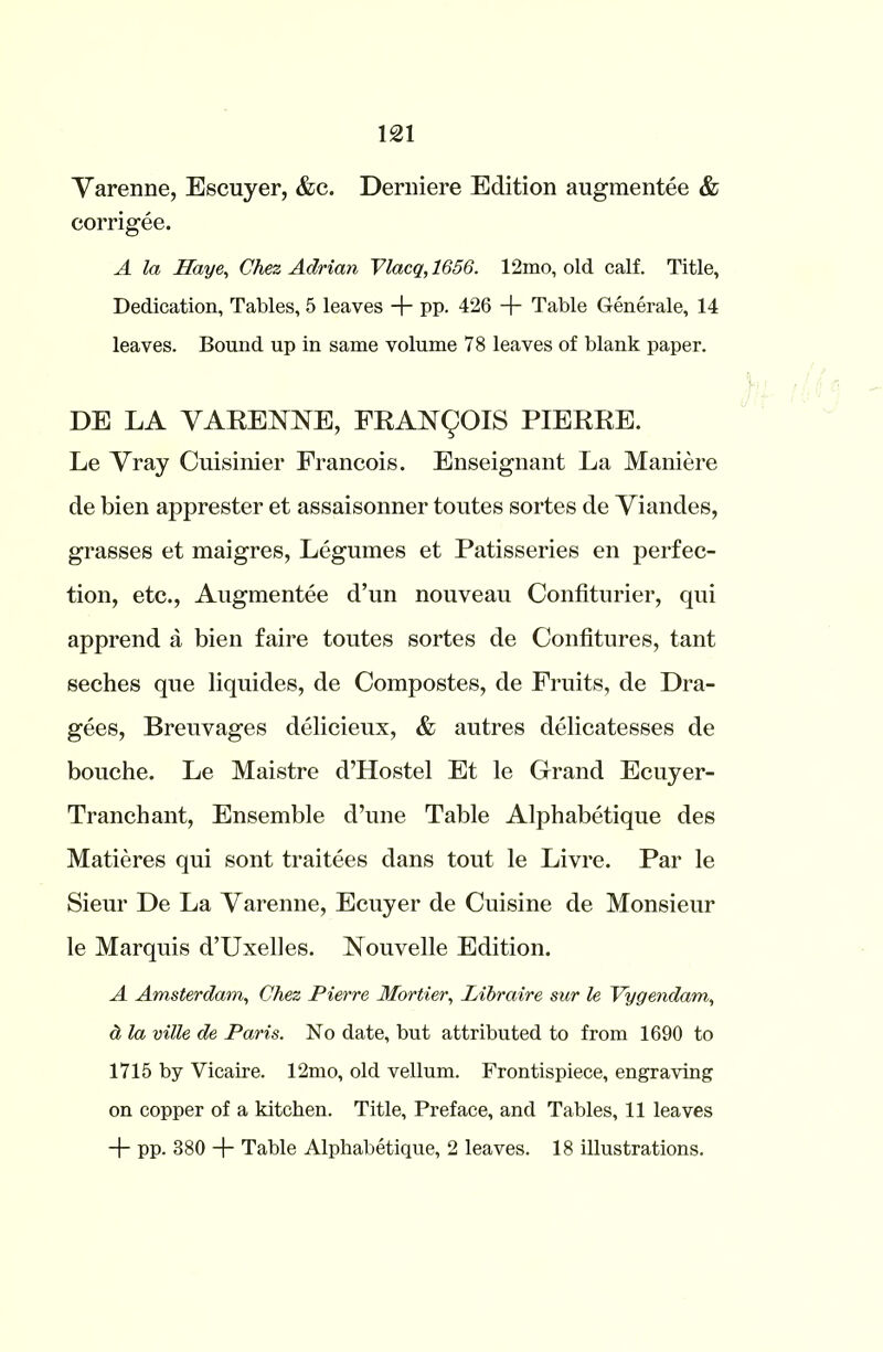 Varenne, Escuyer, &c. Derniere Edition augmentee & corrigee. A la Haye, Chez Adrian Vlacq, 1656. 12mo, old calf. Title, Dedication, Tables, 5 leaves + pp. 426 + Table Generale, 14 leaves. Bound up in same volume 78 leaves of blank paper. DE LA VARENNE, FRANQOIS PIERRE. Le Vray Cuisinier Francois. Enseignant La Maniere de bien apprester et assaisonner toutes sortes de Viandes, grasses et maigres, Legumes et Patisseries en perfec- tion, etc., Augmentee d’un nouveau Confiturier, qui apprend a bien faire toutes sortes de Confitures, tant seches que liquides, de Compostes, de Fruits, de Dra- gees, Breuvages delicieux, & autres delicatesses de bouche. Le Maistre d’Hostel Et le Grand Ecuyer- Tranchant, Ensemble d’une Table Alphabetique des Matieres qui sont traitees dans tout le Livre. Par le Sieur De La Varenne, Ecuyer de Cuisine de Monsieur le Marquis d’Uxelles. Nouvelle Edition. A Amsterdam, Chez Pierre Mortier, Libraire sur le Vygendam, a la ville de Paris. No date, but attributed to from 1690 to 1715 by Vicaire. 12mo, old vellum. Frontispiece, engraving on copper of a kitchen. Title, Preface, and Tables, 11 leaves + pp. 380 + Table Alphabetique, 2 leaves. 18 illustrations.
