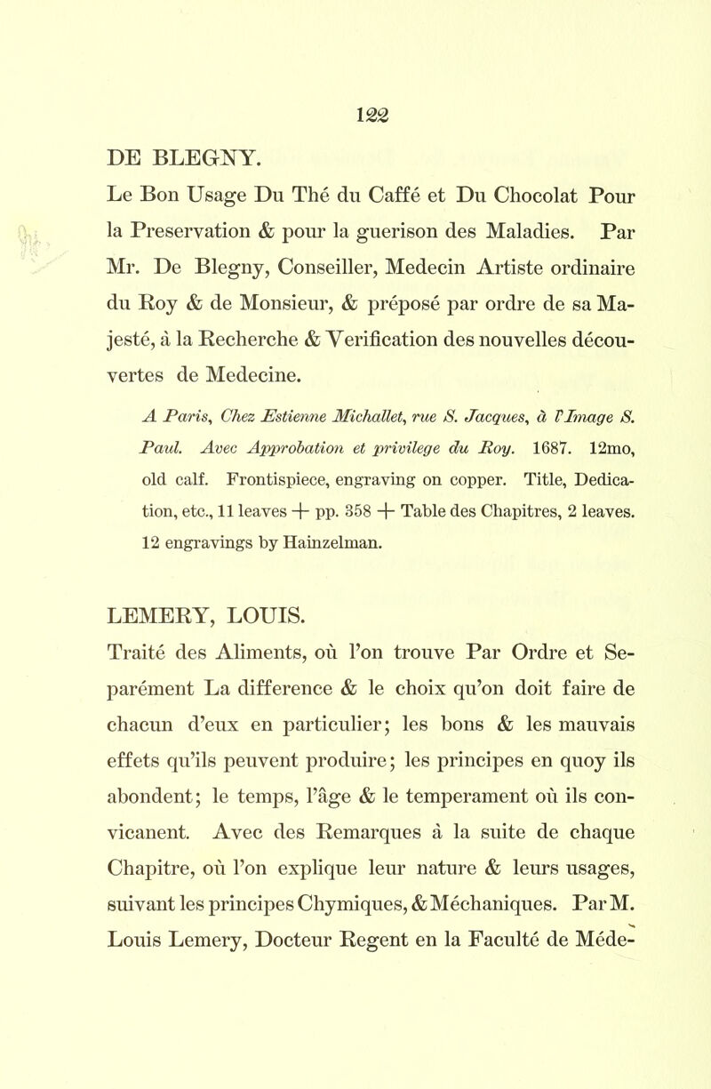 DE BLEGNY. Le Bon Usage Du The du Caffe et Du Chocolat Pour la Preservation & pour la guerison des Maladies. Par Mr. De Blegny, Conseiller, Medecin Artiste ordinaire du Roy & de Monsieur, & prepose par ordre de sa Ma- jeste, a la Recherche & Verification des nouvelles decou- vertes de Medecine. A Paris, Chez Estienne Michallet, rue S. Jacques, a VImage S. Paul. Avec Approbation et privilege du Roy. 1687. 12mo, old calf. Frontispiece, engraving on copper. Title, Dedica- tion, etc., 11 leaves + pp. 858 + Table des Chapitres, 2 leaves. 12 engravings by Hainzelman. LEMERY, LOUIS. Traite des Aliments, ou l’on trouve Par Ordre et Se- parement La difference & le choix qu’on doit faire de chacun d’eux en particulier; les bons & les mauvais effets qu’ils peuvent produire; les principes en quoy ils abondent; le temps, l’age & le temperament ou ils con- vicanent. Avec des Remarques a la suite de chaque Chapitre, ou l’on explique leur nature & leurs usages, suivant les principes Chymiques, & Mechaniques. Par M. Louis Lemery, Docteur Regent en la Faculte de Mede-