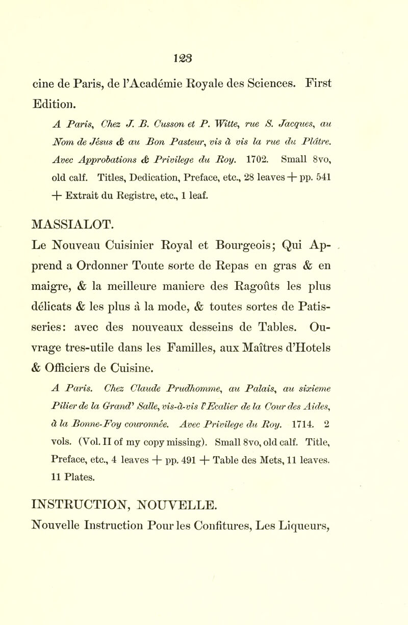 cine de Paris, de l’Academie Royale des Sciences. First Edition. A Paris, Chez J. B. Cusson et P. Witte, rue S. Jacques, au Nom de Jesus & au Bon Pasteur, vis cl vis la rue du Pldtre. Avec Approbations & Privilege du Boy. 1702. Small 8vo, old calf. Titles, Dedication, Preface, etc., 28 leaves + pp. 541 + Extrait du Registre, etc., 1 leaf. MASSIALOT. Le Nouveau Cuisinier Royal et Bourgeois; Qui Ap- prend a Ordonner Toute sorte de Repas en gras & en maigre, & la meilleure maniere des Ragouts les plus delicats & les plus a la mode, & toutes sortes de Patis- series: avec des nouveaux desseins de Tables. Ou- vrage tres-utile dans les Families, aux Maitres d’Hotels & Officiers de Cuisine. A Paris. Chez Claude Prudhomme, au Palais, au sixieme Pilier de la Grand’ Salle, vis-a-vis VEcalier de la Cour des Aides, <1 la Bonne-Foy couronnee. Avec Privilege du Roy. 1714. 2 vols. (Vol. II of my copy missing). Small 8vo, old calf. Title, Preface, etc., 4 leaves + pp. 491 + Table des Mets, 11 leaves. 11 Plates. INSTRUCTION, NOUVELLE. Nouvelle Instruction Pour les Confitures, Les Liqueurs,