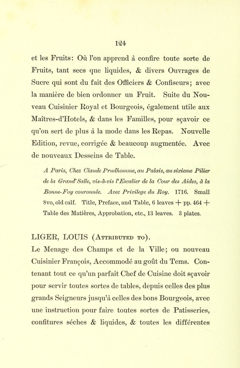 et les Fruits: Ou l’on apprend a confire toute sorte de Fruits, tant secs que liquides, & divers Ouvrages de Sucre qui sont du fait des Officiers & Confiseurs; avec la maniere de bien ordonner un Fruit. Suite du Nou- veau Cuisinier Royal et Bourgeois, egalement utile aux Maitres-d’Hotels, & dans les Families, pour s§avoir ce qu’on sert de plus a la mode dans les Repas. Nouvelle Edition, revue, corrigee & beaucoup augmentee. Avec de nouveaux Desseins de Table. A Paris, Chez Claude Prudhomme, au Palais, au sixieme Pilier de la Grand’/Salle, vis-d-vis VEscalier de la Cour des Aides, d la Bonne-Foy couronnee. Avec Privilege du Roy. 1716. Small 8vo, old calf. Title, Preface, and Table, 6 leaves + pp. 464 + Table des Matieres, Approbation, etc., 13 leaves. 3 plates. LIGER, LOUIS (Attributed to). Le Menage des Champs et de la Yille; ou nouveau Cuisinier Francis, Accommode au gout du Terns. Con- tenant tout ce qu’un parfait Chef de Cuisine doit s§avoir pour servir toutes sortes de tables, depuis celles des plus grands Seigneurs jusqu’a celles des bons Bourgeois, avec une instruction pour faire toutes sortes de Patisseries, confitures seches & liquides, & toutes les differentes