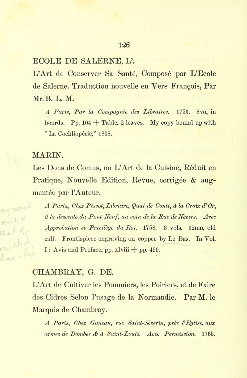 ECOLE DE SALERNE, L’. L’Art de Conseryer Sa Saute, Compose par L’Ecole de Salerne. Traduction nouvelle en Yers Fran§ois, Par Mr. B. L. M. A Paris, Par la Compagnie des Libraires. 1753. 8vo, in boards. Pp. 104 + Table, 2 leaves. My copy bound up with “ La Cochlioperie,” 1808. MARIN. Les Dons de Comus, on L’Art de la Cuisine, Reduit en Pratique, Nouvelle Edition, Revue, corrigee & aug- mentee par 1’Auteur. A Paris, Chez Pissot, Libraire, Quai de Conti, ti la Croix d' Or, d. la descente du Pont JVeufau coin de la Rue de Nevers. Avec Approbation et Privilege du Roi. 1758. 3 vols. 12mo, old calf. Frontispiece engraving on copper by Le Bas. In Yol. I: Avis and Preface, pp. xlviii + pp. 490. CHAMBRAY, G. DE. L’Art de Cultiver les Pommiers, les Poiriers, et de Faire des Cidres Selon l’usage de la Normandie. Par M. le Marquis de Chambray. A Paris, Chez Ganeau, rue Saint- Sever in, prbs VEglise, aux armes de Dombes & ct Saint-Louis. Avec Permission. 1765.