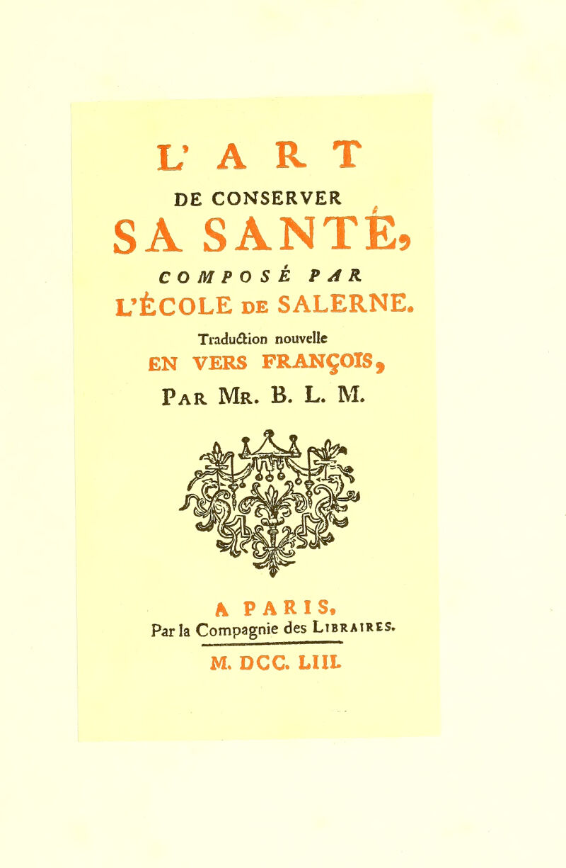 L’ A R T DE CONSERVER SA SANTE, COMPOS^ PAR L’fcCOLE de SALERNE. Traduction nouvelle EN VERS FRANCOIS, Par Mr. B. L. M. A PARIS. Par la Compagnie des Libraires. M. DCC* UIL