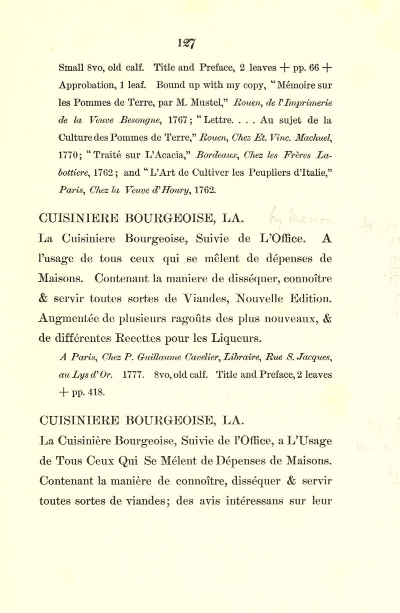 Small 8vo, old calf. Title and Preface, 2 leaves + pp. 66 -f- Approbation, 1 leaf. Bound up with my copy, “ Memoire sur les Pommes de Terre, par M. Mustel,” Rouen, de VImprimerie de la Veuve Besongne, 1767; “Lettre. . . . Au sujet de la Culture des Pommes de Terre,” Rouen, Chez Et. Vine. Machuel, 1770; “Traite sur L’Acacia,” Bordeaux, Chez les Ereres La- bottiere, 1762 ; and “L’Art de Cultiver les Peupliers dTtalie,” Paris, Chez la Veuve d'Houry, 1762. CUISINIERE BOURGEOISE, LA. La Cuisiniere Bourgeoise, Suivie de L’Office. A l’usage de tons cenx qui se melent de depenses de Maisons. Contenant la maniere de dissequer, comioitre & servir toutes sortes de Yiandes, Nouvelle Edition. Augmentee de plusieurs ragouts des plus nouveaux, & de differentes Recettes pour les Liqueurs. A Paris, Chez P. Guillaume Cavelier, Libraire, Rue S. Jacques, auLyed'Or. 1777. 8vo, old calf. Title and Preface, 2 leaves + pp. 418. CUISINIERE BOURGEOISE, LA. La Cuisiniere Bourgeoise, Suivie de l’Office, a L’Usage de Tous Ceux Qui Se Melent de Depenses de Maisons. Contenant la maniere de connoitre, dissequer & servir toutes sortes de viandes; des avis interessans sur leur