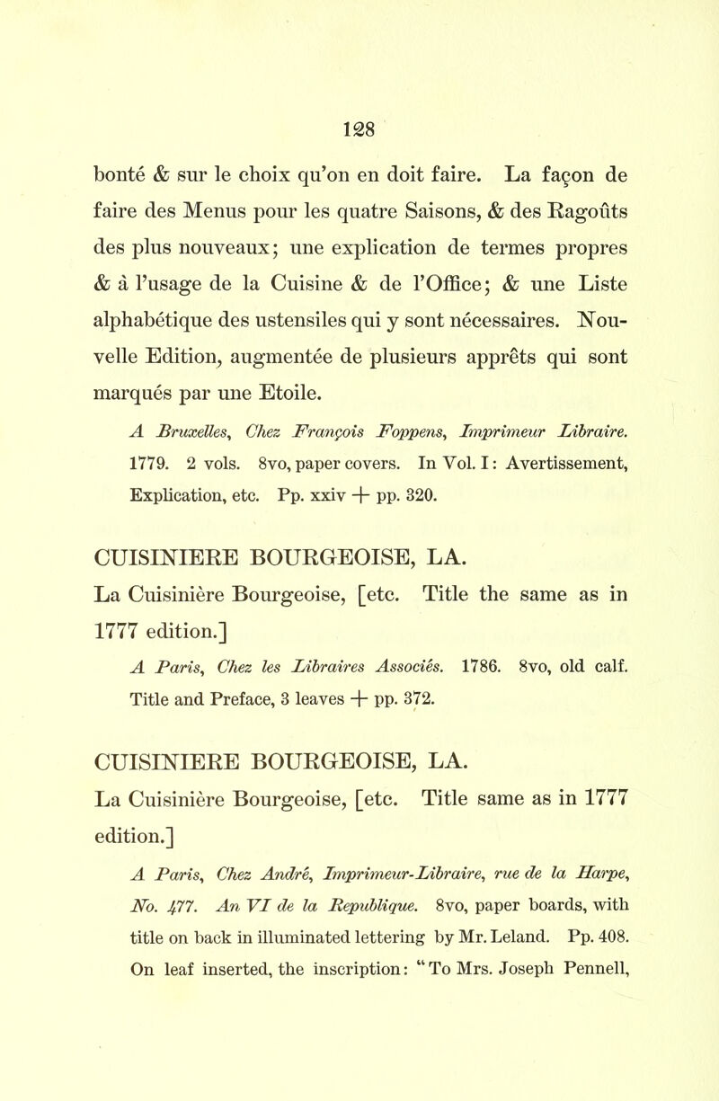 bonte & sur le choix qu’on en doit faire. La fa^on de faire des Menus pour les quatre Saisons, & des Ragouts des plus nouveaux; une explication de termes propres & a l’usage de la Cuisine & de 1’Office; & une Liste alphabetique des ustensiles qui y sont necessaires. Nou- velle Edition, augmentee de plusieurs apprets qui sont marques par une Etoile. A Bruxelles, Chez Francois Foppens, Imprimeur IAbraire. 1779. 2 vols. 8vo, paper covers. In Vol. I: Avertissement, Explication, etc. Pp. xxiv + pp. 320. CUISINIERE BOURGEOISE, LA. La Cuisiniere Bourgeoise, [etc. Title the same as in 1777 edition.] A Paris, Chez les Libraires Associes. 1786. 8vo, old calf. Title and Preface, 3 leaves + PP- 372. CUISINIERE BOURGEOISE, LA. La Cuisiniere Bourgeoise, [etc. Title same as in 1777 edition.] A Paris, Chez Andre, Imprimeur- Libraire, rue de la Harpe, No. 477. An VI de la Bepublique. 8vo, paper boards, with title on back in illuminated lettering by Mr. Leland. Pp. 408. On leaf inserted, the inscription: “To Mrs. Joseph Pennell,
